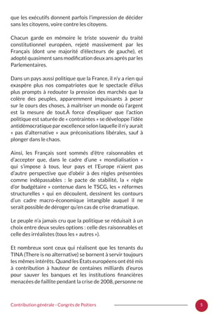 5Contribution générale - Congrès de Poitiers
que les exécutifs donnent parfois l’impression de décider
sans les citoyens, voire contre les citoyens.
Chacun garde en mémoire le triste souvenir du traité
constitutionnel européen, rejeté massivement par les
Français (dont une majorité d’électeurs de gauche), et
adopté quasiment sans modification deux ans après par les
Parlementaires.
Dans un pays aussi politique que la France, il n’y a rien qui
exaspère plus nos compatriotes que le spectacle d’élus
plus prompts à redouter la pression des marchés que la
colère des peuples, apparemment impuissants à peser
sur le cours des choses, à maîtriser un monde où l’argent
est la mesure de tout.À force d’expliquer que l’action
politique est saturée de « contraintes » se développe l’idée
antidémocratique par excellence selon laquelle il n’y aurait
«  pas d’alternative  » aux préconisations libérales, sauf à
plonger dans le chaos.
Ainsi, les Français sont sommés d’être raisonnables et
d’accepter que, dans le cadre d’une «  mondialisation  »
qui s’impose à tous, leur pays et l’Europe n’aient pas
d’autre perspective que d’obéir à des règles présentées
comme indépassables  : le pacte de stabilité, la «  règle
d’or budgétaire » contenue dans le TSCG, les « réformes
structurelles  » qui en découlent, dessinent les contours
d’un cadre macro-économique intangible auquel il ne
serait possible de déroger qu’en cas de crise dramatique.
Le peuple n’a jamais cru que la politique se réduisait à un
choix entre deux seules options : celle des raisonnables et
celle des irréalistes (tous les « autres »).
Et nombreux sont ceux qui réalisent que les tenants du
TINA (There is no alternative) se bornent à servir toujours
les mêmes intérêts. Quand les États européens ont été mis
à contribution à hauteur de centaines milliards d’euros
pour sauver les banques et les institutions financières
menacées de faillite pendant la crise de 2008, personne ne
 