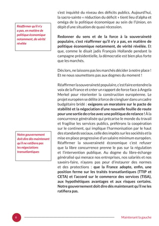 6 Maintenant la gauche
s’est inquiété du niveau des déficits publics. Aujourd’hui,
la sacro-sainte « réduction du déficit » tient lieu d’alpha et
oméga de la politique économique au sein de l’Union, en
dépit d’une situation de quasi récession.
Redonner du sens et de la force à la souveraineté
populaire, c’est réaffirmer qu’il n’y a pas, en matière de
politique économique notamment, de vérité révélée. Et
que, comme le disait jadis François Hollande pendant la
campagne présidentielle, la démocratie est bien plus forte
que les marchés.
Dès lors, ne laissons pas les marchés décider à notre place !
Et ne nous soumettons pas aux dogmes du moment !
Réaffirmerlasouverainetépopulaire,c’estfaireentendrela
voix de la France et créer un rapport de force face à Angela
Merkel pour réorienter la construction européenne. Le
projeteuropéensedéliteàforcedes’engluerdansuncadre
budgétaire bridé : exigeons un moratoire sur le pacte de
stabilité et la négociation d’une nouvelle feuille de route
pourunesortiedecriseavecunepolitiquederelance !Àla
concurrence généralisée qui précarise le monde du travail
et fragilise les services publics, préférons la coopération
sur le continent, qui implique l’harmonisation par le haut
desstandardssociaux,celledesimpôtssurlessociétésetla
mise en place progressive d’un salaire minimum européen.
Réaffirmer la souveraineté économique c’est refuser
que la libre concurrence prenne le pas sur la régulation
et l’intervention publique. Au dogme du libre-échange
généralisé qui menace nos entreprises, nos salariés et nos
savoirs-faire, n’ayons pas peur d’instaurer des normes
et des protections  : que la France adopte, enfin, une
position ferme sur les traités transatlantiques (TTIP et
CETA) et l’accord sur le commerce des services (TISA),
aux hypothétiques avantages et aux risques certains.
Notre gouvernement doit dire dès maintenant qu’il ne les
ratifiera pas.
Réaffirmer qu’il n’y
a pas, en matière de
politique économique
notamment, de vérité
révélée
Notre gouvernement
doit dire dès maintenant
qu’il ne ratifiera pas
les négociations
transatlantiques
 