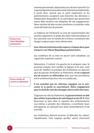 8 Maintenant la gauche
sommespasexempts,depuisdeuxans,detoutreproche !La
majoritélégislativeprocéderaitdel’électionprésidentielle,
il serait donc normal que le parti majoritaire et les
parlementaires acceptent sans broncher des décisions à
l’élaboration desquelles ils ne participent pas quand bien
même elles seraient très éloignées de nos engagements.
Nous sommes de plus en plus nombreux à contester cette
vision de l’exercice du pouvoir.
La faiblesse du Parlement, la crise de représentation des
couches populaires, le poids des élites technocratiques et
leur porosité avec le monde de la finance constituent des
dangers majeurs pour notre démocratie.
Une réforme institutionnelle majeure s’impose donc pour
instaurer une VIème République parlementaire.
Les conditions de sa mise en œuvre sont complexes, au
regard des majorités à réunir.
Néanmoins, il revient à la gauche de la préparer pour le
prochain mandat, d’en clarifier la logique et le sens, mais
aussi de modifier la pratique des institutions en donnant
plus de pouvoir d’initiative au Parlement, en ne craignant
pas de recourir au référendum alors que nos concitoyens
ont le sentiment que leur avis ne compte pas.
Il est essentiel que les réformes engagées sur le non-
cumul et la parité se concrétisent. Notre engagement
pour le droit de vote des étrangers devra enfin être tenu.
S’agissant du rôle du Parlement, le gouvernement ne doit
plus utiliser la procédure du vote bloqué ou du 49-3. Mais
beaucoup se joue dans la capacité des parlementaires
eux-mêmes à prendre des initiatives, à manifester leurs
prérogatives en exerçant leur droit d’amendement et de
contrôle.
Les institutions doivent incarner et défendre les valeurs
républicaines. Cela suppose qu’elles soient clairement
Instaurer une
VIème République
parlementaire
Ne pas craindre de
recourir au référendum
 