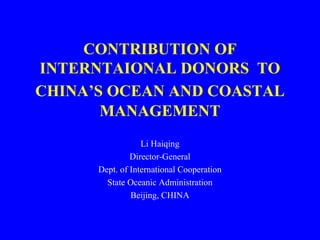 CONTRIBUTION OF
INTERNTAIONAL DONORS TO
CHINA’S OCEAN AND COASTAL
MANAGEMENT
Li Haiqing
Director-General
Dept. of International Cooperation
State Oceanic Administration
Beijing, CHINA
 