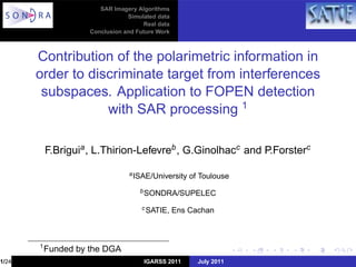 SAR Imagery Algorithms
                                 Simulated data
                                      Real data
                     Conclusion and Future Work



       Contribution of the polarimetric information in
       order to discriminate target from interferences
        subspaces. Application to FOPEN detection
                   with SAR processing 1

           F.Briguia , L.Thirion-Lefevreb , G.Ginolhacc and P.Forsterc

                                 a ISAE/University    of Toulouse
                                     b SONDRA/SUPELEC

                                     c SATIE,     Ens Cachan



       1
           Funded by the DGA
1/24                                  IGARSS 2011       July 2011
 