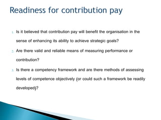 1. Is it believed that contribution pay will benefit the organisation in the
sense of enhancing its ability to achieve strategic goals?
2. Are there valid and reliable means of measuring performance or
contribution?
3. Is there a competency framework and are there methods of assessing
levels of competence objectively (or could such a framework be readily
developed)?
 