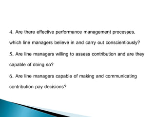 4. Are there effective performance management processes,
which line managers believe in and carry out conscientiously?
5. Are line managers willing to assess contribution and are they
capable of doing so?
6. Are line managers capable of making and communicating
contribution pay decisions?
 