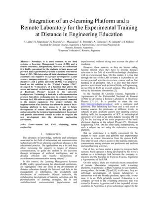 Integration of an e-learning Platform and a
Remote Laboratory for the Experimental Training
at Distance in Engineering Education
F. Lerro1; S. Marchisio1; S. Martini2; H. Massacesi2; E. Perretta1; A. Gimenez2; N. Aimetti2; J.I. Oshiro2
1 Facultad de Ciencias Exactas, Ingeniería y Agrimensura, Universidad Nacional de
Rosario, Rosario, Argentina
2 Empresa "e-ducativa", Rosario, Argentina
Abstract— Nowadays, it is more common to use both
systems, a Learning Management System (LMS) and a
remote laboratory, independently. However, we understand
it is highly convenient for the students to have access and
perform real experimental practices in remote laboratories
from a LMS. This integration of both educational resources
constitutes one objective of a project developed by a joint
venture company-university: a technology company (“e-
ducativa”) and a public university (UNR). The project is
based on the addition to the “Virtual Campus LMS”,
developed by “e-ducativa”, of a function that allows the
access and control, via Internet, to the “Remote Laboratory
of Electronic Physics” located in the university
headquarters. Technology is basically a self-communication
protocol that allows exchanging data in a standardized way
between the LMS software and the device control connected
to the remote equipment. The project includes the
implementation of an interface that allows the users of the e-
learning platform to have access to it and to future
developments of remote laboratories. In this paper the
authors describe the technical implementation of the project
and provide educational criteria in order to integrate the
new development into the electronic engineering
curriculum.
Index Terms—remote lab, LMS, e-learning, online
engineering
I. INTRODUCTION
The advances in knowledge, methods and techniques
associated to the field of information and communication
technologies (ICT) are allowing significant changes in the
educational practice. The applications are a lot and they
allow increasing the capacity in ranges of distance
communication, to guide the student in his decisions
through techniques of artificial intelligence, and to
develop efficient and trustful mechanisms of
asynchronous communication among others [1].
In this context, the Learning Management Systems
(LMS) widely spread among the educational institutions,
are highlighted. They are allies in the development of
distance education through the Internet, and help to the
management of information, the availability and
distribution of multimedia didactic materials, the
collaborative development of learning activities, and the
personalization of learning strategies, the bi and
multidirectional communication (synchronous and
asynchronous) without taking into account the place of
residence.
However, these systems, as they are known today,
become limited when they have to provide distance
education in the field of scientific-technologic disciplines
with an experimental base. On this matter, it is true that
through the use of the LMS systems it is possible to do
certain practical activities (exercises, exams, and on line
handing in of projects). Yet, it is also true that purely
practical activities of such technical fields, as Engineering,
do not find in LMS an overall solution. This problem is
solved by the remote laboratories [2].
In the Facultad de Ciencias Exactas, Ingeniería y
Agrimensura of the Universidad Nacional de Rosario
(UNR) we developed a Remote Laboratory of Electronic
Physics [3] [4]. It is possible to enter the site
http://labremf4a.fceia.unr.edu.ar/ with a username and
password. This laboratory has been and is still used in
training courses for professors at different levels, in
subjects of post graduate careers and updating courses
dealing with the incorporation of ICT at technological
university level and as an extra didactic resource [5] [6]
[7] for the teaching of the main properties of the basic
electronic devices in the subject Physics IV, Electronic
Engineering, UNR. On the other hand, independently, in
such a subject we are using the e-ducativa e-learning
platform.
But we understand it is highly convenient for the
student to have access and perform real experimental
practices in remote laboratories from the system LMS.
The latter is used to have access to the learning materials,
communicate among students and professors and perform
and send learning activities.
Out of this, we have started a project to integrate both
systems. Such a project is being developed by this work´s
authors as a technologic link between the company e-
ducativa and the Facultad de Ciencias Exactas, Ingeniería
y Agrimensura of the UNR.
On this subject, there are relatively recent antecedents
of remote laboratories integration with e-learning
platforms. In particular, in Ibero-America we can mention,
among others, the works [2] and [8]; in all cases, they are
self-made developments of remote laboratories in
universities with the Moodle platform, open code. In our
case, it is an LMS privately owned. E-ducativa is a
company devoted to the e-learning processes that was
started in Rosario, Argentina and it has expanded to nine
countries. In Argentina, it gives technologic support to the
 