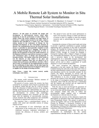 A Mobile Remote Lab System to Monitor in Situ
Thermal Solar Installations
G. Saez de Arregui1, M.Plano2, F. Lerro2; L. Petrocelli2, S. Marchisio2, S. Concari2, 3, V. Scotta2
1 Centro Rosario, Instituto Nacional de Tecnología Industrial (INTI), Argentina
2 Facultad de Ciencias Exactas, Ingeniería y Agrimensura – Universidad Nacional de Rosario (UNR), Argentina
3 Facultad Regional Rosario - Universidad Tecnológica Nacional (UTN)
Abstract— In this paper we describe the design and
development of interconnected devices which allow
monitoring in situ the performance of solar boilers. This
mobile remote lab system comprises two huge blocks of
hardware: a mobile station located by the boiler, which is
monitored and controlled in a remote way, and a fixed
station, located in the Laboratory of Energy for the
Sustained Development of the Universidad Nacional de
Rosario. The communication between the fixed and mobile
devices is controlled by microcontrollers included in both
stations and programmed in C language. The project is
being developed through three parallel lines of work: 1)
Design and development of fixed and mobile hardware; 2)
Development of firmware and software necessary to register
and communicate data; 3) Design and development of
learning activities. This mobile remote lab will be useful to
test the behavior of solar boilers in the place and
environmental conditions where they are placed so as to
evaluate their performance and efficiency anywhere. This is
also in order to contribute for the implementation of norms
for the certification of solar boilers. On the other hand, the
data and results obtained from the development will be used
as supplies for the design of learning activities.
Index Terms— remote lab, remote control, mobile
technologies, solar boilers.
I. INTRODUCTION
The present world consumes fabulous amounts of
energy, especially non- renewable.
The growth of society, mainly the western, has been
sustained by an energetic matrix based on petroleum and
its products, carbon and gas, also by a lack of concern
about the exhaustion of natural resources or the ecologic
damage produced by their indiscriminate use. Thus, as
man has been learning his reality through knowledge and
the development of science and technology,
environmental problems have increased. On the other
hand, with the depletion of non-renewable resources,
critical situations that affect production and sustainable
development at regional and world level come up.
The transition from a petroleum-based society to
another with varied and renewable sources of energy
requires at least:
 The development of new technologies and the
optimization of the existent ones so as to substitute
traditional resources, implement technologies to
increase the efficiency of devices, artifacts and
equipment.
 The spread of news and the social optimization to
lead to the necessary changes in habits and behavior
of society so that it is capable to value the energetic
resources and to acknowledge the need to control
their use.
Assuming the existence of these social needs and trying
to provide a significant contribution to people studying
engineering and to specialists in the field of renewable
energies, the Facultad de Ciencias Exactas, Ingeniería y
Agrimensura (FCEIA) of the Universidad Nacional de
Rosario (UNR), through its Escuela de Posgrado y
Formación Continua offers a Master’s Degree in Energy
for a Sustainable Development. The aim is to train people
with a university degree in the development and
implementation of a sustainable energetic development
that will try to reduce the environmental impacts of the
human activity and to allow a generation of wealth
adequate to a socio-cultural development.
The career recognizes the important European
antecedents in the area, mainly, the Master’s Degree in
Cataluña bearing the same title; at the same time it tries to
develop experimentation related to the devices, equipment
and procedures used by the renewable energies. In this
context, the Master articulates its activity with the
Laboratory for the Sustainable Development of Energy.
This Laboratory is an area of unique formation that
promotes the creation of new knowledge and technologies
in the shape of investigation projects, development and
innovation, where both the ones that have a scholarship
and the students, get involved and are supervised by
specialists and researchers in the area.
With this idea in mind and through the generation of
knowledge, technologies and services socially relevant,
we try to provide, both the design and implementation of a
new energetic model that aims to reduce the
environmental impact together with a sustainable
development as a relevant issue in the area.
Sometimes the activities of this laboratory require the
participation of specialists from other laboratories of the
same Postgraduate School. This project in particular is
carried out together with two of the laboratories of the
Escuela de Posgrado y Formación Continua of the
Facultad de Ciencias Exactas, Ingeniería y Agrimensura:
the Laboratory of Energy for a Sustainable Energy and the
Laboratory of Remote Laboratories.
This other institutional space deals both with the
development of technologies for the remote
experimentation (through devices at distance), and with
 