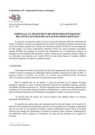 Contribution n°19 - Ambassade de France au Portugal
Service de Sécurité Intérieure Portugal Le 13 septembre 2019
Nº 32 / ASI
PORTUGAL/ LE TRAITEMENT DES DEMANDES D’ENQUETES
RELATIVES AUX FRAUDES AUX ALLOCATIONS SOCIALES
Au cours de ces dernières années, le service de sécurité intérieure (SSI) de l’ambassade de
France à Lisbonne a constaté une augmentation du nombre de demandes d’enquêtes transmises par
les services français, portant sur les fraudes aux allocations sociales. En effet, les services régionaux
de Pôle emploi, les Caisses d’allocations familiales (CAF), les caisses primaires d’assurance
maladie (CPAM) sont chargées de recueillir des informations sur les bénéficiaires français ou
portugais recevant indûment des prestations sociales versées par les organismes français. Même si
ces infractions sont réprimées par l’article 441-6 du code pénal français, il demeure difficile
localement d’apporter une réponse complète et étayée.
1/ Etat des lieux
L’historique du nombre de demandes fait état d’une augmentation des dossiers à traiter par
le SSI et le service consulaire de l’ambassade. Selon les chiffres enregistrés par le SSI, en 2014 : 3
dossiers ; en 2015 : 3 ; en 2016 : 14 ; en 2017 : 15 ; en 2018 :15 et en 2019 (au 01/09) : 30. De son
côté, le Consulat en reçoit en moyenne un à deux dossiers par semaine.
Dans la majorité des cas de fraude, il s’agit de personnes ou de couples, d’origine
portugaise, française ou ayant la double nationalité recevant des prestations chômage, pensions
d’invalidité, allocations logement, etc... De façon marginale, nous sommes interrogés également sur
la présence de ressortissants français installés au Portugal pour y exercer une activité rémunérée,
tout en continuant de percevoir des allocations (chômage par exemple) versées par la France.
Il convient donc de fournir aux services français tout élément relatif à la situation
personnelle du bénéficiaire.
La majorité des saisines nous sont transmises par les services français via le canal de la
Direction de la coopération internationale mais force est de constater que le Consulat est également
saisi de son côté via son ministère de tutelle. L’étroite collaboration entre le SSI et le Consulat
permet le bon partage des informations et d’affiner les réponses. Mais ce dernier, conformément à
ses attributions, limite sa réponse à l’inscription (ou non), des dits fraudeurs sur le registre du1
Consulat.
Cette inscription est facultative1
 