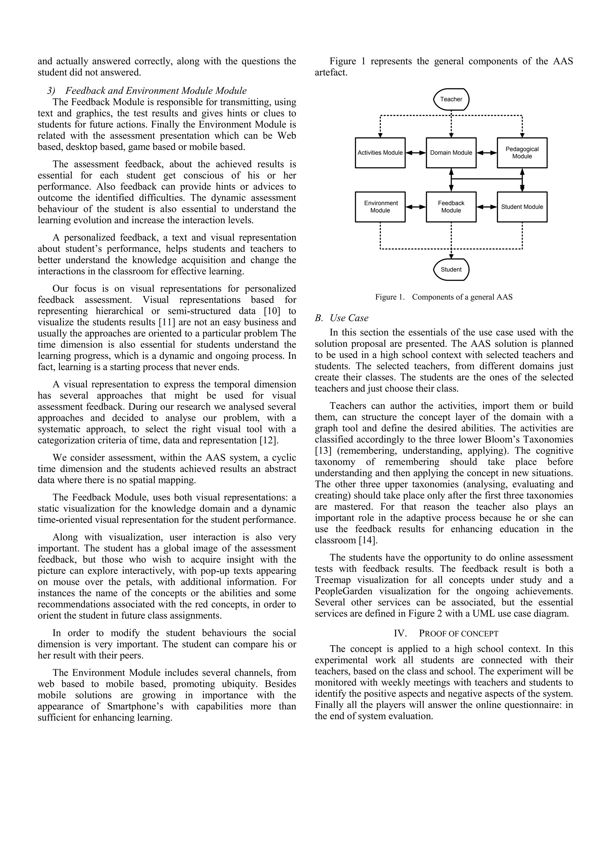 and actually answered correctly, along with the questions the          Figure 1 represents the general components of the AAS
student did not answered.                                          artefact.
  3) Feedback and Environment Module Module
                                                                                                      Teacher
    The Feedback Module is responsible for transmitting, using
text and graphics, the test results and gives hints or clues to
students for future actions. Finally the Environment Module is
related with the assessment presentation which can be Web
based, desktop based, game based or mobile based.                            Activities Module     Domain Module
                                                                                                                      Pedagogical
                                                                                                                        Module
    The assessment feedback, about the achieved results is
essential for each student get conscious of his or her
performance. Also feedback can provide hints or advices to
outcome the identified difficulties. The dynamic assessment                    Environment           Feedback
                                                                                                                    Student Module
behaviour of the student is also essential to understand the                     Module               Module
learning evolution and increase the interaction levels.
    A personalized feedback, a text and visual representation
about student’s performance, helps students and teachers to
better understand the knowledge acquisition and change the
interactions in the classroom for effective learning.                                                 Student


    Our focus is on visual representations for personalized
feedback assessment. Visual representations based for                              Figure 1. Components of a general AAS
representing hierarchical or semi-structured data [10] to
visualize the students results [11] are not an easy business and   B. Use Case
usually the approaches are oriented to a particular problem The        In this section the essentials of the use case used with the
time dimension is also essential for students understand the       solution proposal are presented. The AAS solution is planned
learning progress, which is a dynamic and ongoing process. In      to be used in a high school context with selected teachers and
fact, learning is a starting process that never ends.              students. The selected teachers, from different domains just
                                                                   create their classes. The students are the ones of the selected
    A visual representation to express the temporal dimension      teachers and just choose their class.
has several approaches that might be used for visual
assessment feedback. During our research we analysed several           Teachers can author the activities, import them or build
approaches and decided to analyse our problem, with a              them, can structure the concept layer of the domain with a
systematic approach, to select the right visual tool with a        graph tool and define the desired abilities. The activities are
categorization criteria of time, data and representation [12].     classified accordingly to the three lower Bloom’s Taxonomies
                                                                   [13] (remembering, understanding, applying). The cognitive
    We consider assessment, within the AAS system, a cyclic        taxonomy of remembering should take place before
time dimension and the students achieved results an abstract       understanding and then applying the concept in new situations.
data where there is no spatial mapping.                            The other three upper taxonomies (analysing, evaluating and
    The Feedback Module, uses both visual representations: a       creating) should take place only after the first three taxonomies
static visualization for the knowledge domain and a dynamic        are mastered. For that reason the teacher also plays an
time-oriented visual representation for the student performance.   important role in the adaptive process because he or she can
                                                                   use the feedback results for enhancing education in the
    Along with visualization, user interaction is also very        classroom [14].
important. The student has a global image of the assessment
feedback, but those who wish to acquire insight with the               The students have the opportunity to do online assessment
picture can explore interactively, with pop-up texts appearing     tests with feedback results. The feedback result is both a
on mouse over the petals, with additional information. For         Treemap visualization for all concepts under study and a
instances the name of the concepts or the abilities and some       PeopleGarden visualization for the ongoing achievements.
recommendations associated with the red concepts, in order to      Several other services can be associated, but the essential
orient the student in future class assignments.                    services are defined in Figure 2 with a UML use case diagram.
    In order to modify the student behaviours the social                                  IV.    PROOF OF CONCEPT
dimension is very important. The student can compare his or            The concept is applied to a high school context. In this
her result with their peers.                                       experimental work all students are connected with their
    The Environment Module includes several channels, from         teachers, based on the class and school. The experiment will be
web based to mobile based, promoting ubiquity. Besides             monitored with weekly meetings with teachers and students to
mobile solutions are growing in importance with the                identify the positive aspects and negative aspects of the system.
appearance of Smartphone’s with capabilities more than             Finally all the players will answer the online questionnaire: in
sufficient for enhancing learning.                                 the end of system evaluation.
 
