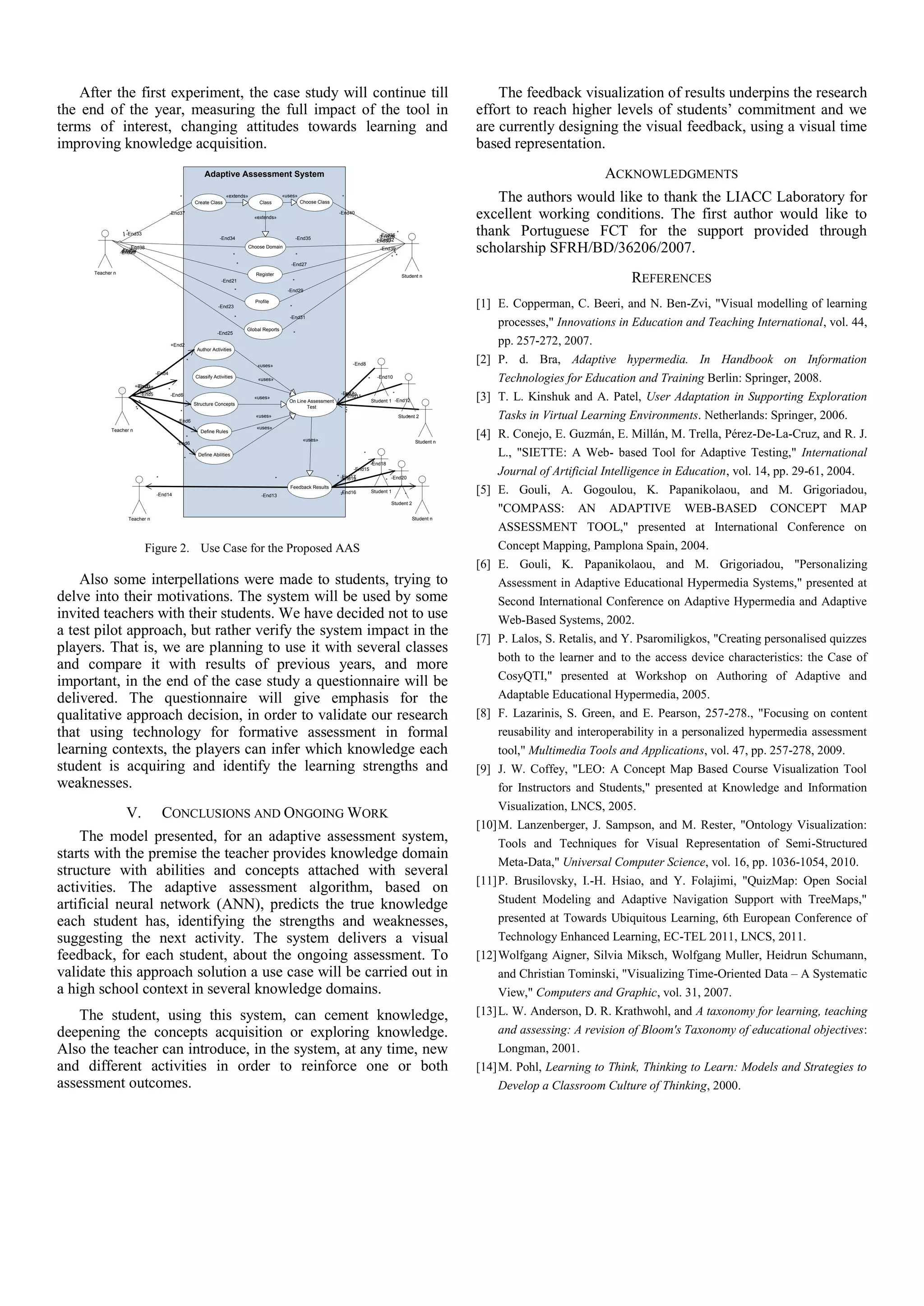 After the first experiment, the case study will continue till                                                                                                                                          The feedback visualization of results underpins the research
the end of the year, measuring the full impact of the tool in                                                                                                                                          effort to reach higher levels of students’ commitment and we
terms of interest, changing attitudes towards learning and                                                                                                                                             are currently designing the visual feedback, using a visual time
improving knowledge acquisition.                                                                                                                                                                       based representation.
                                                                    Adaptive Assessment System                                                                                                                                   ACKNOWLEDGMENTS
                                                   *
                                                                Create Class
                                                                               «extends»
                                                                                                   Class
                                                                                                                «uses»
                                                                                                                               Choose Class
                                                                                                                                                *
                                                                                                                                                                                                          The authors would like to thank the LIACC Laboratory for
                                            -End37
                                                                                                 «extends»
                                                                                                                                              -End40
                                                                                                                                                                                                       excellent working conditions. The first author would like to
                   *
                     *
                   * -End33
                   *
                                                                            -End34                                         -End35
                                                                                                                                                                        -End36
                                                                                                                                                                       -End28
                                                                                                                                                                       -End32
                                                                                                                                                                     -End30
                                                                                                                                                                                 *                     thank Portuguese FCT for the support provided through
                       -End38
                   -End22
                     *
                  -End24
                  -End26
                                                                                      *
                                                                                              Choose Domain
                                                                                                                           *
                                                                                                                                                                       -End39
                                                                                                                                                                            *
                                                                                                                                                                            *
                                                                                                                                                                           * *
                                                                                                                                                                                                       scholarship SFRH/BD/36206/2007.
                                                                                          *                        -End27
      Teacher n
                                                                             -End21
                                                                                                 Register
                                                                                                                       *
                                                                                                                                                                                     Student n
                                                                                                                                                                                                                                      REFERENCES
                                                                                      *                           -End29


                                                                           -End23
                                                                                                 Profile
                                                                                                                   *                                                                                   [1] E. Copperman, C. Beeri, and N. Ben-Zvi, "Visual modelling of learning
                                                                                      *                            -End31

                                                                                              Global Reports
                                                                                                                                                                                                            processes," Innovations in Education and Teaching International, vol. 44,
                                                                           -End25                                      *

                                                +End2                                                                                                                                                       pp. 257-272, 2007.
                                                                 Author Activities

                                                            *
                                                                                                  «uses»                                                -End8                                          [2] P. d. Bra, Adaptive hypermedia. In Handbook on Information
                                    -End4

                          -End3
                         +End1
                                                                Classify Activities
                                                                                                  «uses»                                                        *     -End10
                                                                                                                                                                                                            Technologies for Education and Training Berlin: Springer, 2008.
                            -End5           *
                           -End5                                                                                                               -End7                         *
                            -End5
                             **
                              *
                                                -End6
                                                                Structure Concepts
                                                                                                 «uses»
                                                                                                                  On Line Assessment
                                                                                                                                                -End9
                                                                                                                                                 -End11
                                                                                                                                                                    Student 1 -End12                   [3] T. L. Kinshuk and A. Patel, User Adaptation in Supporting Exploration
                         *                                                                                                Test                      *
                         *                         *                                                                                                *

                                                  -End6
                                                                                                 «uses»
                                                                                                                                                    *
                                                                                                                                                                                 Student 2
                                                                                                                                                                                     *                      Tasks in Virtual Learning Environments. Netherlands: Springer, 2006.
                                                                                                  «uses»
             Teacher n
                                                      *
                                                                   Define Rules
                                                                                                                                «uses»                                                     Student n
                                                                                                                                                                                                       [4] R. Conejo, E. Guzmán, E. Millán, M. Trella, Pérez-De-La-Cruz, and R. J.
                                                  -End6


                                                        *
                                                                 Define Abilities                                                                           *                                               L., "SIETTE: A Web- based Tool for Adaptive Testing," International
                                                                                                                                                                    -End18

                                    *                                                                       *                                 * -End17
                                                                                                                                                -End19
                                                                                                                                                        -End15
                                                                                                                                                                              -End20
                                                                                                                                                                                                            Journal of Artificial Intelligence in Education, vol. 14, pp. 29-61, 2004.
                                                                                                                                                                          *

                                    -End14                                                          -End13
                                                                                                                   Feedback Results
                                                                                                                                               -End16
                                                                                                                                               **
                                                                                                                                                                    Student 1
                                                                                                                                                                                      *
                                                                                                                                                                                                       [5] E. Gouli, A. Gogoulou, K. Papanikolaou, and M. Grigoriadou,
                                                                                                                                                                              Student 2
                                                                                                                                                                                                            "COMPASS: AN ADAPTIVE WEB-BASED CONCEPT MAP
                     Teacher n                                                                                                                                                            Student n

                                                                                                                                                                                                            ASSESSMENT TOOL," presented at International Conference on
                                  Figure 2. Use Case for the Proposed AAS                                                                                                                                   Concept Mapping, Pamplona Spain, 2004.
                                                                                                                                                                                                       [6] E. Gouli, K. Papanikolaou, and M. Grigoriadou, "Personalizing
    Also some interpellations were made to students, trying to                                                                                                                                              Assessment in Adaptive Educational Hypermedia Systems," presented at
delve into their motivations. The system will be used by some                                                                                                                                               Second International Conference on Adaptive Hypermedia and Adaptive
invited teachers with their students. We have decided not to use                                                                                                                                            Web-Based Systems, 2002.
a test pilot approach, but rather verify the system impact in the                                                                                                                                      [7] P. Lalos, S. Retalis, and Y. Psaromiligkos, "Creating personalised quizzes
players. That is, we are planning to use it with several classes
                                                                                                                                                                                                            both to the learner and to the access device characteristics: the Case of
and compare it with results of previous years, and more
important, in the end of the case study a questionnaire will be                                                                                                                                             CosyQTI," presented at Workshop on Authoring of Adaptive and
delivered. The questionnaire will give emphasis for the                                                                                                                                                     Adaptable Educational Hypermedia, 2005.
qualitative approach decision, in order to validate our research                                                                                                                                       [8] F. Lazarinis, S. Green, and E. Pearson, 257-278., "Focusing on content
that using technology for formative assessment in formal                                                                                                                                                    reusability and interoperability in a personalized hypermedia assessment
learning contexts, the players can infer which knowledge each                                                                                                                                               tool," Multimedia Tools and Applications, vol. 47, pp. 257-278, 2009.
student is acquiring and identify the learning strengths and                                                                                                                                           [9] J. W. Coffey, "LEO: A Concept Map Based Course Visualization Tool
weaknesses.                                                                                                                                                                                                 for Instructors and Students," presented at Knowledge and Information
                                                                                                                                                                                                            Visualization, LNCS, 2005.
                    V.                  CONCLUSIONS AND ONGOING WORK
                                                                                                                                                                                                       [10] M. Lanzenberger, J. Sampson, and M. Rester, "Ontology Visualization:
    The model presented, for an adaptive assessment system,                                                                                                                                                 Tools and Techniques for Visual Representation of Semi-Structured
starts with the premise the teacher provides knowledge domain
                                                                                                                                                                                                            Meta-Data," Universal Computer Science, vol. 16, pp. 1036-1054, 2010.
structure with abilities and concepts attached with several
                                                                                                                                                                                                       [11] P. Brusilovsky, I.-H. Hsiao, and Y. Folajimi, "QuizMap: Open Social
activities. The adaptive assessment algorithm, based on
artificial neural network (ANN), predicts the true knowledge                                                                                                                                                Student Modeling and Adaptive Navigation Support with TreeMaps,"
each student has, identifying the strengths and weaknesses,                                                                                                                                                 presented at Towards Ubiquitous Learning, 6th European Conference of
suggesting the next activity. The system delivers a visual                                                                                                                                                  Technology Enhanced Learning, EC-TEL 2011, LNCS, 2011.
feedback, for each student, about the ongoing assessment. To                                                                                                                                           [12] Wolfgang Aigner, Silvia Miksch, Wolfgang Muller, Heidrun Schumann,
validate this approach solution a use case will be carried out in                                                                                                                                           and Christian Tominski, "Visualizing Time-Oriented Data – A Systematic
a high school context in several knowledge domains.                                                                                                                                                         View," Computers and Graphic, vol. 31, 2007.
    The student, using this system, can cement knowledge,                                                                                                                                              [13] L. W. Anderson, D. R. Krathwohl, and A taxonomy for learning, teaching
deepening the concepts acquisition or exploring knowledge.                                                                                                                                                  and assessing: A revision of Bloom's Taxonomy of educational objectives:
Also the teacher can introduce, in the system, at any time, new                                                                                                                                             Longman, 2001.
and different activities in order to reinforce one or both                                                                                                                                             [14] M. Pohl, Learning to Think, Thinking to Learn: Models and Strategies to
assessment outcomes.                                                                                                                                                                                        Develop a Classroom Culture of Thinking, 2000.
 
