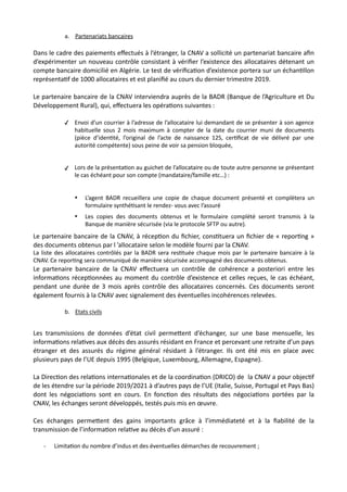 a. Partenariats bancaires
Dans le cadre des paiements eﬀectués à l’étranger, la CNAV a sollicité un partenariat bancaire aﬁn
d’expérimenter un nouveau contrôle consistant à vériﬁer l’existence des allocataires détenant un
compte bancaire domicilié en Algérie. Le test de vériﬁcaNon d’existence portera sur un échanNllon
représentaNf de 1000 allocataires et est planiﬁé au cours du dernier trimestre 2019.
Le partenaire bancaire de la CNAV interviendra auprès de la BADR (Banque de l’Agriculture et Du
Développement Rural), qui, eﬀectuera les opéraNons suivantes :
✓ Envoi d’un courrier à l’adresse de l’allocataire lui demandant de se présenter à son agence
habituelle sous 2 mois maximum à compter de la date du courrier muni de documents
(pièce d’iden,té, l’original de l’acte de naissance 12S, cer,ﬁcat de vie délivré par une
autorité compétente) sous peine de voir sa pension bloquée,
✓ Lors de la présenta,on au guichet de l’allocataire ou de toute autre personne se présentant
le cas échéant pour son compte (mandataire/famille etc…) :
• L’agent BADR recueillera une copie de chaque document présenté et complètera un
formulaire synthé,sant le rendez- vous avec l’assuré
• Les copies des documents obtenus et le formulaire complété seront transmis à la
Banque de manière sécurisée (via le protocole SFTP ou autre).
Le partenaire bancaire de la CNAV, à récepNon du ﬁchier, consNtuera un ﬁchier de « reporNng »
des documents obtenus par l ’allocataire selon le modèle fourni par la CNAV.
La liste des allocataires contrôlés par la BADR sera res,tuée chaque mois par le partenaire bancaire à la
CNAV. Ce repor,ng sera communiqué de manière sécurisée accompagné des documents obtenus.
Le partenaire bancaire de la CNAV eﬀectuera un contrôle de cohérence a posteriori entre les
informaNons récepNonnées au moment du contrôle d’existence et celles reçues, le cas échéant,
pendant une durée de 3 mois après contrôle des allocataires concernés. Ces documents seront
également fournis à la CNAV avec signalement des éventuelles incohérences relevées.
b. Etats civils
Les transmissions de données d’état civil permeRent d’échanger, sur une base mensuelle, les
informaNons relaNves aux décès des assurés résidant en France et percevant une retraite d’un pays
étranger et des assurés du régime général résidant à l’étranger. Ils ont été mis en place avec
plusieurs pays de l’UE depuis 1995 (Belgique, Luxembourg, Allemagne, Espagne).
La DirecNon des relaNons internaNonales et de la coordinaNon (DRICO) de la CNAV a pour objecNf
de les étendre sur la période 2019/2021 à d’autres pays de l’UE (Italie, Suisse, Portugal et Pays Bas)
dont les négociaNons sont en cours. En foncNon des résultats des négociaNons portées par la
CNAV, les échanges seront développés, testés puis mis en œuvre.
Ces échanges permeRent des gains importants grâce à l’immédiateté et à la ﬁabilité de la
transmission de l’informaNon relaNve au décès d’un assuré :
- Limita,on du nombre d’indus et des éventuelles démarches de recouvrement ;
 