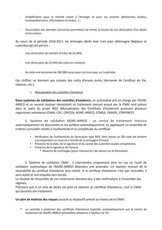 - Simpliﬁca,on pour le retraité vivant à l’étranger et pour ses proches (démarches évitées,
incompréhensions, informa,ons erronées…) ;
- Sécurisa,on des données transmises perme#ant de limiter la fraude de non déclara,on d’un décès
et les erreurs.
Au cours de la période 2016-2017, les échanges décès avec trois pays (Allemagne Belgique et
Luxembourg) ont permis :
- Une diminu,on du nombre d’indus de 25,44%;
- Une diminu,on de 25,54% des indus en montant;
- Au total une économie de 300 000 euros pour ces trois pays sur la période.
Ces chiﬀres ne Nennent pas compte des coûts d’envois évités (demande de CerNﬁcat de Vie,
relances, etc.).
c. Mutualisa@on des contrôles d’existence
Deux systèmes de valida5ons des contrôles d’existence, un automaNsé pris en charge par l’AGIRC
ARRCO et un second résiduel nécessitant un traitement manuel assuré par la CNAV sont prévus
dans le cadre du projet MCE (MutualisaNon des CerNﬁcats d’Existence) associant plusieurs
organismes volontaires (CNAV, CDC, CRPCEN, AGIRC-ARRCO, CCMSA, CNAVPL, CPRPSNCF).
1. Système de validaNon AGIRC-ARRCO : un centre de traitement instruira
automaNquement les documents et les validera automaNquement, en appliquant un ensemble de
critères cumulaNfs relaNfs à l’authenNcité et la complétude du cerNﬁcat :
• Vériﬁca1on de l’authen1cité du formulaire type MCE dans lequel un QR code est présent
(correspondant au mois et à l’année de la campagne d’envoi)
• Présence de la date, de la signature et du cachet des autorités locales compétentes,
• Présence de la signature de l’assuré,
* Absence de surcharges (ajout manuscrit) / de ratures sur le formulaire.
2. Système de validaNon CNAV : il interviendra uniquement dans les cas où l’ouNl de
validaNon automaNque de l’AGIRC-ARRCO détectera une anomalie. Un examen manuel de la
recevabilité du cerNﬁcat d’existence sera réalisé. Si le cerNﬁcat d’existence n’est pas recevable, il
sera rejeté et une enquête sera lancée.
Le résultat de l’ensemble de ces traitements donnera lieu à des noNﬁcaNons à l’ensemble des
régimes.
Précisons que si un acte de décès est joint en réponse au cerNﬁcat d’existence, c’est la CNAV
qui assurera son traitement.
Un plan de maîtrise des risques associé au disposiNf prévoit au niveau de la CNAV :
• un contrôle a posteriori des cer,ﬁcats d’existence exploités automa,quement par le centre de
traitement de l’AGIRC-ARRCO (échan,llon aléatoire) à hauteur de 5%
 