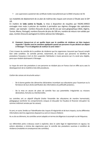 • une supervision a posteriori des cer,ﬁcats traités manuellement par la CNAV à hauteur de 5%
Les modalités de déploiement de ce plan de maîtrise des risques sont encore à l’étude avec le GIP
UR.
En maNère de lu<e contre la fraude, la mise à disposiNon de requêtes par l’AGIRC-ARRCO
envisagée mais reste à préciser de manière à permeRre aux régimes d’engager des opéraNons
ciblées : par exemple : nombre d’assurés de plus de 85 ans par zone géographique (Mali, Algérie,
Tunisie, Maroc, Portugal), nombre d’assurés de plus de 100 ans, nombre de retours non valides par
pays, nombre d’assurés partageant la même adresse (les hébergés)….
8. Comment s’assure-t-on et sur quelles bases que la condi7on de résidence est bien toujours
respectée ? Quelles sont les sanc7ons appliquées quand une personne n’a pas déclaré son départ
à l’étranger ? Y a-t-il obliga7on de res7tuer la carte vitale ?
C’est à travers du contrôle de la condi,on de résidence que les organismes s’assurent que l’assuré remplit
bien ce#e condi,on. Ce contrôle permet, notamment, de s’assurer que personne ne bénéﬁcie de
presta,ons françaises à tort et d’en suspendre l’a#ribu,on à toute personne qui n’y serait plus éligible,
parce que résidant dorénavant à l’étranger.
Le risque de servir des presta,ons à une personne ne résidant plus en France s’est en eﬀet accru avec le
développement de la mobilité et des télé-procédures.
L’ac,on des caisses est structurée autour :
- De la bonne ges,on des démarches déclara,ves incombant aux allocataires pour l’ouverture ou la
fermeture de leurs droits (vériﬁca,on des informa,ons et jus,ﬁca,fs produits) ;
- De la mise en œuvre de plans de contrôle face aux poten,elles irrégularités ou missions
déclara,ves, fortuites ou inten,onnelles.
Les contrôles ont un objec,f d’équité (traiter l’ensemble des allocataires de manière harmonisée),
pédagogique (conforter les comportements civiques et dissuader les fraudes) et ﬁnancier (récupérer les
sommes indûment versées par les caisses).
Ils sont, en outre, fondés sur l’iden,ﬁca,on des risques d’irrégularités et de leurs impacts, via les diﬀérentes
informa,ons dont les organismes disposent ou sont en mesure d’obtenir.
Au vu de ces éléments, les contrôles seront adaptés en termes de diligences à accomplir ou de fréquence.
Les référen,els joints ci-dessous visent à expliciter, dans le cadre légal et réglementaire en vigueur, les
ac,ons a#endues a minima des organismes pour le contrôle des presta,ons soumises à condi,on de
résidence (modalités et conséquences des contrôles).
 
