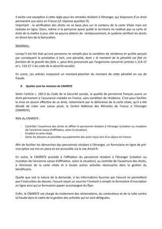 Il existe une excepNon à ceRe règle pour les retraités résidant à l’étranger, qui disposent d’un droit
permanent aux soins en France (cf. réponse quesNon 9).
Important : la vériﬁcaNon des droits ne se base plus sur le contenu de la carte Vitale mais est
réalisée en ligne. Donc, même si la personne ayant quiRé le territoire ne resNtue pas sa carte et
évite de la meRre à jour, elle ne pourra obtenir de remboursement, le système vériﬁant les droits
en direct lors de la facturaNon.
SancNons :
Lorsqu’il est fait état qu’une personne ne remplit plus la condiNon de résidence et qu’elle perçoit
par conséquent la prestaNon à tort, une pénalité, dont « le montant de la pénalité est ﬁxé en
fonc@on de la gravité des faits », peut être prononcée par l’organisme concerné (arNcles L.114-17
et L. 114-17-1 du code de la sécurité sociale).
En outre, ces arNcles instaurent un montant-plancher du montant de ceRe pénalité en cas de
fraude.
9. Quelles sont les missions du CNAREFE
Selon l'arNcle L. 160-3 du Code de la Sécurité sociale, la qualité de pensionné français ouvre un
droit permanent à l'assurance maladie en France, sans condiNon de résidence. C'est pour faciliter
la mise en œuvre eﬀecNve de ce droit, notamment par la délivrance de la carte vitale, qu'il a été
décidé de créer une caisse pivot, le Centre NANonal des REtraités de France à l'Etranger
(CNAREFE).
Rôle du CNAREFE :
- Contrôler l'ouverture des droits et aﬃlier le pensionné résidant à l'étranger (créa,on ou muta,on
de l'ancienne caisse d'aﬃlia,on, selon la situa,on),
- Eme#re la carte vitale,
- Gérer les dossiers et procéder aux paiements des soins reçus lors d'un séjour en France.
Aﬁn de faciliter les démarches des pensionnés résidant à l’étranger, un formulaire en ligne de pré-
inscripNon est mis en place et est accessible via le site Ameli.fr.
En outre, le CNAREFE procède à l’aﬃliaNon du pensionné résidant à l’étranger (créaNon ou
mutaNon de l’ancienne caisse d’aﬃliaNon, selon la situaNon), au contrôle de l’ouverture des droits,
à l’émission de la carte vitale et à toutes autres acNvités nécessaires dans la gesNon du
bénéﬁciaire.
Quelle que soit la nature de la demande, si les informaNons fournies par l’assuré ne permeRent
pas l’instrucNon du dossier, l’assuré reçoit un courrier l’invitant à remplir le formulaire d’inscripNon
en ligne ainsi qu’un formulaire papier accompagné du ﬂyer.
Enﬁn, le CNAREFE est chargé du traitement des réclamaNons, du contenNeux et de la luRe contre
la fraude dans le cadre de la gesNon des acNvités qui lui sont déléguées.
 