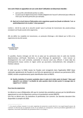 Une carte Vitale en opposi5on est une carte dont l'u5lisa5on est désormais interdite :
• parce qu'elle a été déclarée perdue ou volée ;
• ou parce que le régime d'assurance maladie obligatoire de l'assuré l'a dénoncée (pour défaut de
mise à jour de droits par@culiers par exemple).
13. Quel est le circuit interne d’informa7on entre organismes quand une fraude est détectée ? est- ce
systéma7quement mis en place ? sinon pourquoi ?
L’ar,cle L. 114-10 du code de la sécurité sociale pose le principe de transmission des procès-verbaux7
constatant une fraude sociale entre organismes.
Aﬁn de déﬁnir les modalités de transmission, un protocole d’échange a été élaboré par la DSS et les
organismes de sécurité sociale.
En parallèle, d’autres échanges ont été mis en place par les partenaires dans le cadre des Comités
départementaux an,-fraude. Néanmoins, ce type d’échange de signalements reste manuel. Le
développement d’un ou,l centralisé, automa,sé et sécurisé serait plus eﬃcient. Il existe déjà des
développements locaux comme en région centre qui pourraient, éventuellement, être extrapolés à
l’échelon na,onal.
A noter que pour la CNAV, toutes les fraudes sont enregistrés dans l’applicaNon BNSF (base
naNonales signalements de fraude) et une ﬁche de signalement est adressé aux partenaires (OPS,
CODAF, retraite complémentaire) après idenNﬁcaNon dans le RNCPS.
14. Quelles évolu7ons SI seraient souhaitées dans le cadre de la luRe contre la fraude ? Dans quel
objec7f le cas échéant ? La ﬁnalité de ceRe ques7on étant de faire porter le message dans le
rapport au 1er ministre
Pour tous les organismes
Un décret en cours d’élaboraNon aﬁn que le montant des prestaNons perçues par les bénéﬁciaires
apparaissent au sein du Répertoire commun à la protecNon sociale (RNCPS).
Une fois ce décret paru, les évoluNons SI perNnentes s’en suivront. Ces données devraient être
disponibles à compter de 2020.
ProtocoleCoordinatio
nContrôles.docx
« Les procès-verbaux transmis à un autre organisme de protection sociale font foi à son égard jusqu'à preuve du7
contraire. Le directeur de cet organisme en tire, le cas échéant, les conséquences, selon les procédures applicables à cet
organisme concernant l'attribution des prestations dont il a la charge ».
 