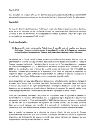 Pour la CNAF
Une évoluNon est en cours aﬁn que les données des revenus déclarés et contenues dans la BRM
viennent alimenter automaNquement les demandes de RSA et de prime d’acNvité des allocataires.
Pour la CNAV
Au Ntre des données du Ministère de l’Intérieur, il serait uNle d’obtenir des informaNons d’entrées
et de sorNe du territoire aﬁn de clariﬁer la situaNon de certains retraités touchant le minimum
vieillesse et dont les informaNons recueillies sont incohérentes ou lorsque l’assuré dit ne plus être
en possession de son passeport (volé, perdu).
Fraude transfrontalière
15. Quels sont les textes en la ma7ère ? Quels types de contrôle sont mis en place avec les pays
limitrophes ? (moyens, requêtes, nombre de contrôles…) ? au 7tre de la fraude aux presta7ons
pouvant impliquer des pays comme Espagne, Italie, Luxembourg, Belgique, suisse, Allemagne
La quesNon de la fraude transfrontalière en sécurité sociale est directement liée aux ouNls de
coordinaNon de sécurité sociale permeRant d’assurer la mobilité des travailleurs entre la France et
l’espace européen ou bien des Etats Ners. Dans le premier cas, il s’agit des règlements européens
de coordinaNon (Règlement (CE) n° 883/2004 du Parlement européen et du Conseil du 29 avril
2004 sur la coordinaNon des systèmes de sécurité sociale et Règlement (CE) n°987/2009 du
Parlement Européen et du Conseil du 16 septembre 2009 ﬁxant les modalités d'applicaNon du
règlement (CE) n° 883/2004 portant sur la coordinaNon des systèmes de sécurité sociale) dans le
second cas, il s’agit d’accord bilatéraux conclus en maNère de sécurité sociale.
Les textes précités ont pour objecNf premier d’assurer une arNculaNon entre les régimes français et
étranger aﬁn d’assurer une portabilité des droits des travailleurs concernés. CeRe arNculaNon
n’implique pas seulement des règles de coordinaNon entre régimes de sécurité sociale mais repose
également sur un principe de coopéraNon et d’échange de données de sécurité sociale entre
insNtuNons pour permeRre l’examen de l’ouverture et de liquidaNon de droits sociaux.
Dans ceRe perspecNve, ces textes comportent des disposiNons visant à organiser la coopéraNon
transfrontalière et l’entraide administraNve dans le respect des règles de protecNon des données
personnelle (arNcles 76 et 77 du Règlement (CE) n° 883/2004 du Parlement européen et du Conseil
du 29 avril 2004 sur la coordinaNon des systèmes de sécurité sociale). C’est sur ceRe première
base que peuvent s’appuyer des contrôles à la demande des insNtuNons françaises, sachant
toutefois qu’elles sont dépendantes de la bonne volonté des insNtuNons étrangères interrogées.
Avec la montée en puissance de la nécessité de disposer d’ouNls de luRe contre les fraudes
transfrontalières depuis une quinzaine d’années, la direcNon de la sécurité sociale a négocié des
disposiNons parNculières aﬁn de pouvoir permeRre aux caisses françaises de s’appuyer sur des
disposiNfs plus spéciﬁques de luRe contre la fraude.
 