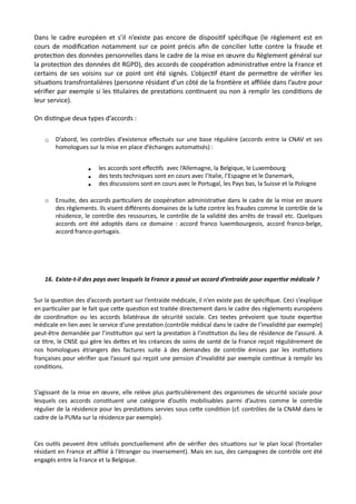 Dans le cadre européen et s’il n’existe pas encore de disposiNf spéciﬁque (le règlement est en
cours de modiﬁcaNon notamment sur ce point précis aﬁn de concilier luRe contre la fraude et
protecNon des données personnelles dans le cadre de la mise en œuvre du Règlement général sur
la protecNon des données dit RGPD), des accords de coopéraNon administraNve entre la France et
certains de ses voisins sur ce point ont été signés. L’objecNf étant de permeRre de vériﬁer les
situaNons transfrontalières (personne résidant d’un côté de la fronNère et aﬃliée dans l’autre pour
vériﬁer par exemple si les Ntulaires de prestaNons conNnuent ou non à remplir les condiNons de
leur service).
On disNngue deux types d’accords :
o D’abord, les contrôles d’existence eﬀectués sur une base régulière (accords entre la CNAV et ses
homologues sur la mise en place d’échanges automa,sés) :
▪ les accords sont eﬀec,fs avec l’Allemagne, la Belgique, le Luxembourg
▪ des tests techniques sont en cours avec l’Italie, l’Espagne et le Danemark,
▪ des discussions sont en cours avec le Portugal, les Pays bas, la Suisse et la Pologne
o Ensuite, des accords par,culiers de coopéra,on administra,ve dans le cadre de la mise en œuvre
des règlements. Ils visent diﬀérents domaines de la lu#e contre les fraudes comme le contrôle de la
résidence, le contrôle des ressources, le contrôle de la validité des arrêts de travail etc. Quelques
accords ont été adoptés dans ce domaine : accord franco luxembourgeois, accord franco-belge,
accord franco-portugais.
16. Existe-t-il des pays avec lesquels la France a passé un accord d’entraide pour exper7se médicale ?
Sur la ques,on des d’accords portant sur l’entraide médicale, il n’en existe pas de spéciﬁque. Ceci s’explique
en par,culier par le fait que ce#e ques,on est traitée directement dans le cadre des règlements européens
de coordina,on ou les accords bilatéraux de sécurité sociale. Ces textes prévoient que toute exper,se
médicale en lien avec le service d’une presta,on (contrôle médical dans le cadre de l’invalidité par exemple)
peut-être demandée par l’ins,tu,on qui sert la presta,on à l’ins,tu,on du lieu de résidence de l’assuré. A
ce ,tre, le CNSE qui gère les de#es et les créances de soins de santé de la France reçoit régulièrement de
nos homologues étrangers des factures suite à des demandes de contrôle émises par les ins,tu,ons
françaises pour vériﬁer que l’assuré qui reçoit une pension d’invalidité par exemple con,nue à remplir les
condi,ons.
S’agissant de la mise en œuvre, elle relève plus par,culièrement des organismes de sécurité sociale pour
lesquels ces accords cons,tuent une catégorie d’ou,ls mobilisables parmi d’autres comme le contrôle
régulier de la résidence pour les presta,ons servies sous ce#e condi,on (cf. contrôles de la CNAM dans le
cadre de la PUMa sur la résidence par exemple).
Ces ou,ls peuvent être u,lisés ponctuellement aﬁn de vériﬁer des situa,ons sur le plan local (frontalier
résidant en France et aﬃlié à l‘étranger ou inversement). Mais en sus, des campagnes de contrôle ont été
engagés entre la France et la Belgique.
 
