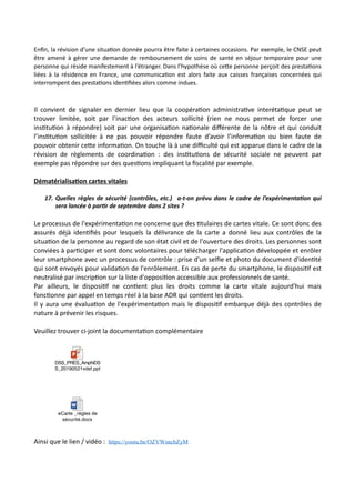 Enﬁn, la révision d’une situa,on donnée pourra être faite à certaines occasions. Par exemple, le CNSE peut
être amené à gérer une demande de remboursement de soins de santé en séjour temporaire pour une
personne qui réside manifestement à l’étranger. Dans l’hypothèse où ce#e personne perçoit des presta,ons
liées à la résidence en France, une communica,on est alors faite aux caisses françaises concernées qui
interrompent des presta,ons iden,ﬁées alors comme indues.
Il convient de signaler en dernier lieu que la coopéraNon administraNve interétaNque peut se
trouver limitée, soit par l’inacNon des acteurs sollicité (rien ne nous permet de forcer une
insNtuNon à répondre) soit par une organisaNon naNonale diﬀérente de la nôtre et qui conduit
l’insNtuNon sollicitée à ne pas pouvoir répondre faute d’avoir l’informaNon ou bien faute de
pouvoir obtenir ceRe informaNon. On touche là à une diﬃculté qui est apparue dans le cadre de la
révision de règlements de coordinaNon : des insNtuNons de sécurité sociale ne peuvent par
exemple pas répondre sur des quesNons impliquant la ﬁscalité par exemple.
Dématérialisa5on cartes vitales
17. Quelles règles de sécurité (contrôles, etc.) a-t-on prévu dans le cadre de l’expérimenta7on qui
sera lancée à par7r de septembre dans 2 sites ?
Le processus de l'expérimentaNon ne concerne que des Ntulaires de cartes vitale. Ce sont donc des
assurés déjà idenNﬁés pour lesquels la délivrance de la carte a donné lieu aux contrôles de la
situaNon de la personne au regard de son état civil et de l'ouverture des droits. Les personnes sont
conviées à parNciper et sont donc volontaires pour télécharger l'applicaNon développée et enrôler
leur smartphone avec un processus de contrôle : prise d'un selﬁe et photo du document d'idenNté
qui sont envoyés pour validaNon de l'enrôlement. En cas de perte du smartphone, le disposiNf est
neutralisé par inscripNon sur la liste d'opposiNon accessible aux professionnels de santé.
Par ailleurs, le disposiNf ne conNent plus les droits comme la carte vitale aujourd'hui mais
foncNonne par appel en temps réel à la base ADR qui conNent les droits.
Il y aura une évaluaNon de l'expérimentaNon mais le disposiNf embarque déjà des contrôles de
nature à prévenir les risques.
Veuillez trouver ci-joint la documentaNon complémentaire
Ainsi que le lien / vidéo : https://youtu.be/OZVWsncbZyM
DSS_PRES_AmphiDS
S_20190521vdef.pptx
eCarte _règles de
sécurité.docx
 