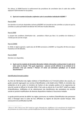 Par ailleurs, la CNAM favorise le renforcement des procédures de concilia,on dans le cadre des conﬂits
opposant l’administra,on et ses publics.
4. Quel est le nombre de fraudes conﬁrmées suite à consulta7on individuelle AGDREF ?
Pour la CNAF
Ces données ne sont pas disponibles sachant qu’AGDREF est consulté lors des contrôles sur place et que les
contrôles sur place perme#ent de détecter 40 à 45% des fraudes détectées.
Pour la CNAV
La plupart des condi,ons d’a#ribu,on des presta,ons n’étant pas liées à la condi,on de résidence, il
n’existe pas de suivi de ce type.
Pour la CCMSA
En 2018, le régime agricole a opéré plus de 60 000 connexions à AGDREF sur lesquelles 20 ,tres de séjour
frauduleux ont été détectés.
Pour la CNAM
Données non disponibles.
5. Quels sont les modules de forma7on (forma7on ini7ale et forma7on con7nue) dans le cadre de la
luRe contre la fraude ? Par quels organismes externes est-elle délivrée le cas échéant (si la
forma7on n’est pas interne) ? Préciser s’il existe une forma7on spéciﬁque sur la fraude
documentaire ?
IdenNﬁcaNon/immatriculaNon
Au Ntre de l’aRribuNon des règles relaNves à l’idenNﬁcaNon et à l’immatriculaNon des assurés, un
guide concerté regroupant ces normes d’idenNﬁcaNon a été établi entre l’INSEE, le ministère des
solidarités et de la santé, le ministère de l’acNon et des comptes publics et les organismes de
sécurité sociale et diﬀusé le 10 juillet 2018. Il fait suite au décret du 3 mai 2017 relaNf aux règles2
d’idenNﬁcaNons, d’aﬃliaNon et de raRachement des bénéﬁciaires des prestaNons de sécurité
sociale et portant modiﬁcaNons de diverses disposiNons relaNves à l’assurance maladie.
Le guide précité permet de déﬁnir les règles communes en maNère d’idenNﬁcaNon des personnes
nées à l’étranger dans le cadre de leur aﬃliaNon au régime de Sécurité sociale français. Elles
concourent à la cerNﬁcaNon du NIR.
Décret n° 2017-736 du 3 mai 2017 relatif aux règles d'identification, d'affiliation et de rattachement des bénéficiaires2
des prestations de sécurité sociale et portant modifications de diverses dispositions relatives à l'assurance maladie
 