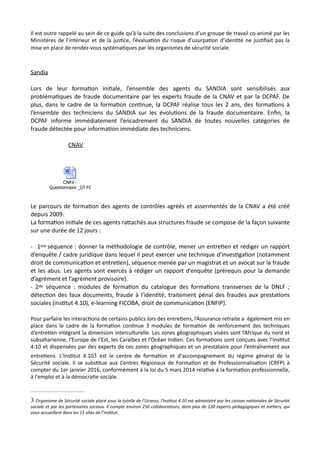Il est outre rappelé au sein de ce guide qu’à la suite des conclusions d’un groupe de travail co-animé par les
Ministères de l’intérieur et de la jus,ce, l’évalua,on du risque d’usurpa,on d’iden,té ne jus,ﬁait pas la
mise en place de rendez-vous systéma,ques par les organismes de sécurité sociale.
Sandia
Lors de leur formaNon iniNale, l’ensemble des agents du SANDIA sont sensibilisés aux
problémaNques de fraude documentaire par les experts fraude de la CNAV et par la DCPAF. De
plus, dans le cadre de la formaNon conNnue, la DCPAF réalise tous les 2 ans, des formaNons à
l’ensemble des techniciens du SANDIA sur les évoluNons de la fraude documentaire. Enﬁn, la
DCPAF informe immédiatement l’encadrement du SANDIA de toutes nouvelles catégories de
fraude détectée pour informaNon immédiate des techniciens.
CNAV
Le parcours de formaNon des agents de contrôles agréés et assermentés de la CNAV a été créé
depuis 2009.
La formaNon iniNale de ces agents raRachés aux structures fraude se compose de la façon suivante
sur une durée de 12 jours :
- 1ere séquence : donner la méthodologie de contrôle, mener un entreNen et rédiger un rapport
d’enquête / cadre juridique dans lequel il peut exercer une technique d’invesNgaNon (notamment
droit de communicaNon et entreNen), séquence menée par un magistrat et un avocat sur la fraude
et les abus. Les agents sont exercés à rédiger un rapport d’enquête (prérequis pour la demande
d’agrément et l’agrément provisoire).
- 2de séquence : modules de formaNon du catalogue des formaNons transverses de la DNLF ;
détecNon des faux documents, fraude à l’idenNté, traitement pénal des fraudes aux prestaNons
sociales (insNtut 4.10), e-learning FICOBA, droit de communicaNon (ENFIP).
Pour parfaire les interac,ons de certains publics lors des entre,ens, l’Assurance retraite a également mis en
place dans le cadre de la forma,on con,nue 3 modules de forma,on de renforcement des techniques
d’entre,en intégrant la dimension interculturelle. Les zones géographiques visées sont l’Afrique du nord et
subsaharienne, l’Europe de l’Est, les Caraïbes et l’Océan Indien. Ces forma,ons sont conçues avec l’ins,tut
4.10 et dispensées par des experts de ces zones géographiques et un prestataire pour l’entraînement aux
entre,ens. L'Ins,tut 4.10 est le centre de forma,on et d'accompagnement du régime général de la3
Sécurité sociale. Il se subs,tue aux Centres Régionaux de Forma,on et de Professionnalisa,on (CRFP) à
compter du 1er janvier 2016, conformément à la loi du 5 mars 2014 rela,ve à la forma,on professionnelle,
à l'emploi et à la démocra,e sociale.
CNAV -
Questionnaire _GT FORMATION V0.docx
Organisme de Sécurité sociale placé sous la tutelle de l'Ucanss, l'Ins8tut 4.10 est administré par les caisses na8onales de Sécurité3
sociale et par les partenaires sociaux. Il compte environ 250 collaborateurs, dont plus de 120 experts pédagogiques et mé8ers, qui
vous accueillent dans les 15 sites de l'ins8tut.
 
