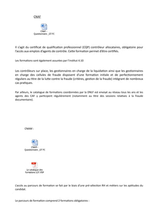 CNAF
Il s’agit du cerNﬁcat de qualiﬁcaNon professionnel (CQP) contrôleur allocataires, obligatoire pour
l’accès aux emplois d’agents de contrôle. CeRe formaNon permet d’être cerNﬁés.
Les forma,ons sont également assurées par l’ins,tut 4.10
Les contrôleurs sur place, les gesNonnaires en charge de la liquidaNon ainsi que les gesNonnaires
en charge des cellules de fraude disposent d’une formaNon iniNale et de perfecNonnement
réguliers au Ntre de la luRe contre la fraude (critères, gesNon de la fraude) intégrant de nombreux
cas praNques.
Par ailleurs, le catalogue de forma,ons coordonnées par la DNLF est envoyé au réseau tous les ans et les
agents des CAF y par,cipent régulièrement (notamment au ,tre des sessions rela,ves à la fraude
documentaire).
CNAM :
L’accès au parcours de forma,on se fait par le biais d’une pré-sélec,on RH et mé,ers sur les ap,tudes du
candidat.
Le parcours de forma,on comprend 2 forma,ons obligatoires :
CNAF -
Questionnaire _GT FORMATION (2).docx
CNAM -
Questionnaire _GT FORMATION.docx
Le catalogue des
formations LCF.PDF
 