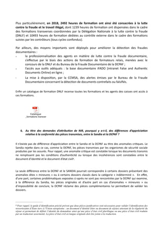 Plus parNculièrement, en 2018, 2492 heures de forma5on ont ainsi été consacrées à la lu<e
contre la fraude et le travail illégal, dont 1239 heures de formaNon ont dispensées dans le cadre
des formaNons transverses coordonnées par la DélégaNon NaNonale à la luRe contre la fraude
(DNLF) et 10493 heures de formaNon dédiées au contrôle externe dans le cadre des formaNons
suivies par les contrôleurs (tous cycles confondus).
Par ailleurs, des moyens importants sont déployés pour améliorer la détecNon des fraudes
documentaires :
- la professionnalisaNon des agents en maNère de luRe contre la fraude documentaire,
s’eﬀectue par le biais des acNons de formaNon de formateurs relais, menées avec le
concours de la DNLF et du Bureau de la Fraude Documentaire de la DCPAF ;
- l’accès aux ouNls adéquats : la base documentaire iFADO (intranet False and AuthenNc
Documents Online) en ligne ;
- La mise à disposiNon, par la CCMSA, des alertes émises par le Bureau de la Fraude
Documentaire concernant la détecNon de documents contrefaits ou falsiﬁés.
Enﬁn un catalogue de forma,on DNLF recense toutes les forma,ons et les agents des caisses ont accès à
ces forma,ons.
6. Au 7tre des demandes d’aRribu7on de NIR, pourquoi y a-t-il, des diﬀérences d’apprécia7on
rela7ve à la conformité des pièces transmises, entre le Sandia et la DCPAF ?
Il n’existe pas de diﬀérence d’apprécia,on entre le Sandia et la DCPAF au ,tre des anomalies cri,ques. Le
Sandia reje#e dans ce cas, comme la DCPAF, les pièces transmises par les organismes de sécurité sociale
produites par les assurés. Pour rappel, une anomalie cri,que est constatée lorsque les documents transmis
ne remplissent pas les condi,ons d’authen,cité ou lorsque des incohérences sont constatées entre le
document d’iden,té et le document d’état civil .4
La seule diﬀérence entre la DCPAF et le SANDIA pourrait correspondre à certains dossiers présentant des
anomalies dites « mineures » ou à certains dossiers classés dans la catégorie « indéterminé ». En eﬀet,
d’une part, certaines probléma,ques exposées ci-après ne sont pas rencontrées par la DCPAF qui examine,
à la diﬀérence du Sandia, les pièces originales et d’autre part en cas d’anomalies « mineures » ou
d’impossibilité de conclure, la DCPAF réclame des pièces complémentaires lui perme#ant de valider les
dossiers.
Catalogue
_formations transverses.MAJ JUIN 2019.pdf
Pour rappel, le guide d’identification précité prévoit que deux pièces justificatives sont nécessaires pour valider l’identification des4
ressortissants d’Etats tiers à l’Union européenne : un document d’identité (titre ou document de séjour) attestant de la régularité du
séjour et permettant de définir l’identité du demandeur ainsi qu’une pièce d’état civil plurilingue ou une pièce d’état civil traduite
par un traducteur assermenté. La pièce d’état civil en langue originale doit être jointe à la traduction.
 