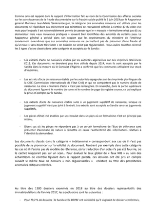 Comme cela est rappelé dans le rapport d’informa,on fait au nom de la Commission des aﬀaires sociales
sur les conséquences de la fraude documentaire sur la fraude sociale publié le 5 juin 2019 par le Rapporteur
général Monsieur Jean-Marie Vanlerenbergue, la catégorie des anomalies mineures est u,lisée pour les
documents ne répondant pas pleinement aux condi,ons de recevabilité déﬁnies à l’ar,cle 47 du code civil
mais pour lesquels il est raisonnablement permis de penser que le « mauvais » formalisme n’est pas dû au
demandeur mais «aux mauvaises pra,ques » souvent bien iden,ﬁées des autorités de certains pays. Le
Rapporteur général a précisé dans son rapport que les représentants du ministère de l’intérieur
conviennent eux-mêmes que ces anomalies mineures ne perme#ent pas de présumer d’une fraude et
qu’un taux « sans doute très faible » de dossiers ne serait pas régularisable. Nous avons toutefois recensé
les 5 types d’actes classés dans ce#e catégorie et acceptés par le Sandia :
- Les extraits d’acte de naissance établis par les autorités algériennes sur des imprimés référencés
EC12. Ces documents ne devraient plus être u,lisés depuis 2014, mais ils sont acceptés par le
Sandia dans la mesure où le Consulat d’Algérie a conﬁrmé que les communes u,lisaient leur stock
d’imprimés,
- Les extraits d’acte de naissance établis par les autorités espagnoles sur des imprimés plurilingues de
la CIEC (Commission Interna,onale de l’Etat Civil) et qui ne comportent pas le numéro d’acte de
naissance. La zone « Numéro d’acte » n’est pas renseignée. En revanche, dans la par,e supérieure
du document ﬁgurent le numéro du tome et le numéro de page du registre source, ce qui explique
la prise en compte par le Sandia,
- Les extraits d’acte de naissance établis suite à un jugement supplé,f de naissance, lorsque ce
jugement supplé,f n’est pas joint à l’extrait. Les extraits sont acceptés au Sandia sans ces jugements
supplé,fs,
- Les pièces d’état civil établies par un consulat dans un pays où ce formalisme n’est en principe pas
retenu,
- Divers cas où les pièces ne répondent pas à un certain formalisme de l’Etat de délivrance sans
présenter d’anomalie de nature à reme#re en cause l’authen,cité des informa,ons rela,ves à
l’iden,té du demandeur.
Les documents classés dans la catégorie « indéterminé » correspondent aux cas où il n’est pas
possible de se prononcer sur la validité du document. Rentrent par exemple dans ceRe catégorie
les cas où il n’existe pas de modèle de référence, où la traducNon d’un acte n’a pas été fournie, où
le cachet n’apparait pas sur un scan… Pour évaluer le taux global de « faux NIR » au sein des
échanNllons de contrôle ﬁgurant dans le rapport précité, ces dossiers ont été pris en compte
suivant le même taux de dossiers « non régularisables » constaté au Ntre des potenNelles
anomalies criNques relevées.
Au Ntre des 1300 dossiers examinés en 2018 au Ntre des dossiers représentaNfs des
immatriculaNons de l’année 2017, les conclusions sont les suivantes :
- Pour 79,2 % de dossiers : le Sandia et le DCPAF ont considéré qu’il s’agissait de dossiers conformes,
 