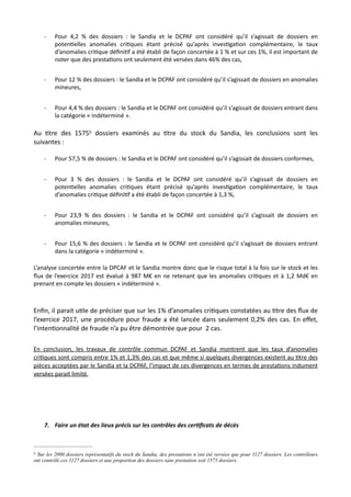 - Pour 4,2 % des dossiers : le Sandia et le DCPAF ont considéré qu’il s’agissait de dossiers en
poten,elles anomalies cri,ques étant précisé qu’après inves,ga,on complémentaire, le taux
d’anomalies cri,que déﬁni,f a été établi de façon concertée à 1 % et sur ces 1%, il est important de
noter que des presta,ons ont seulement été versées dans 46% des cas,
- Pour 12 % des dossiers : le Sandia et le DCPAF ont considéré qu’il s’agissait de dossiers en anomalies
mineures,
- Pour 4,4 % des dossiers : le Sandia et le DCPAF ont considéré qu’il s’agissait de dossiers entrant dans
la catégorie « indéterminé ».
Au Ntre des 1575 dossiers examinés au Ntre du stock du Sandia, les conclusions sont les5
suivantes :
- Pour 57,5 % de dossiers : le Sandia et le DCPAF ont considéré qu’il s’agissait de dossiers conformes,
- Pour 3 % des dossiers : le Sandia et le DCPAF ont considéré qu’il s’agissait de dossiers en
poten,elles anomalies cri,ques étant précisé qu’après inves,ga,on complémentaire, le taux
d’anomalies cri,que déﬁni,f a été établi de façon concertée à 1,3 %,
- Pour 23,9 % des dossiers : le Sandia et le DCPAF ont considéré qu’il s’agissait de dossiers en
anomalies mineures,
- Pour 15,6 % des dossiers : le Sandia et le DCPAF ont considéré qu’il s’agissait de dossiers entrant
dans la catégorie « indéterminé ».
L’analyse concertée entre la DPCAF et le Sandia montre donc que le risque total à la fois sur le stock et les
ﬂux de l’exercice 2017 est évalué à 987 M€ en ne retenant que les anomalies cri,ques et à 1,2 Md€ en
prenant en compte les dossiers « indéterminé ».
Enﬁn, il parait uNle de préciser que sur les 1% d’anomalies criNques constatées au Ntre des ﬂux de
l’exercice 2017, une procédure pour fraude a été lancée dans seulement 0,2% des cas. En eﬀet,
l’intenNonnalité de fraude n’a pu être démontrée que pour 2 cas.
En conclusion, les travaux de contrôle commun DCPAF et Sandia montrent que les taux d’anomalies
cri@ques sont compris entre 1% et 1,3% des cas et que même si quelques divergences existent au @tre des
pièces acceptées par le Sandia et la DCPAF, l’impact de ces divergences en termes de presta@ons indument
versées parait limité.
7. Faire un état des lieux précis sur les contrôles des cer7ﬁcats de décès
Sur les 2000 dossiers représentatifs du stock du Sandia, des prestations n’ont été versées que pour 1127 dossiers. Les contrôleurs5
ont contrôlé ces 1127 dossiers et une proportion des dossiers sans prestation soit 1575 dossiers.
 
