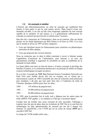 1.3. Un exemple à méditer
L’histoire des télécommunications est riche de concepts qui semblaient bien
formés et bien partis et qui ne sont jamais arrivés. Mais lorqu’il existe une
demande solvable, il est rare qu’elle reste longtemps orpheline de tout concept
capable de la satisfaire. Et par chance, il y a généralement suffisamment de
concepts en sommeil qui peuvent être ré-utilisés pour l’occasion.
Que dire des « autoroutes de l’information » dans un tel contexte, elles qui furent
portées sur les fonds baptismaux par Bill Clinton et Al Gore en 1993, si ce n’est
que le monde se divise en 1997 en deux catégories :
• Ceux qui cherchent encore les financements pour construire ces pharaoniques
  autoroutes de fibre optique,
• Ceux qui proposent des services Internet.
Nous ne rentrerons pas ici dans le débat consistant à savoir si Internet usurpe
l’appellation d’autoroute de l’information, mais Internet a en trois ans
puissamment contribué à augmenter la solvabilité (et donc la crédibilité) de la
demande en hauts débits.
Les hauts débits sont ainsi en train de laisser à d’autres concepts le privilège des
batailles d’experts, et se conforment dorénavant à un principe de réalité où chaque
avancée technologique est jugée sur pièces.
Et à ce titre, l’exemple du NSF Net (National Science Foundation Network) aux
Etats Unis nous semble devoir être mis en exergue, car ce réseau qui a
interconnecté à partir de 1986 l’ensemble des sites de recherche nord-américains
puis mondiaux a dû plus que tout autre faire face à l’explosion du trafic de
l’Internet. Quelques chiffres pour fixer les idées :
1988 :        195 millions de paquets/mois
1992 :        24 000 millions de paquets/mois
1995 :        86 000 millions de paquets/mois
En 1995, pour la première fois le trafic web y dépassa tous les autres types de
trafic (SMTP, FTP, gopher...). La tendance n’a fait que s’accentuer depuis.
Compte tenu du nombre sans cesse croissant de sites raccordés, l’idéologie a
toujours tenu très peu de place dans les évolutions de NSF Net et ce sont bien les
technologies les plus opérationnelles du moment qui ont été à chaque fois
retenues. Et aujourd’hui, c’est l’ATM qui est au coeur du réseau vBNS qui a
succédé à NSF Net.
Le temps de l’ATM semble enfin venu...




                                        10
 