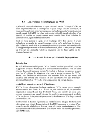 1.4.    Les avancées technologiques de l'ATM

Après avoir entrevu l’ampleur de la vague Internet à travers l’exemple NSFNet, et
avant de poursuivre dans la chronique de ce qui a changé chez les utilisateurs, il
nous semble également important de revenir sur le changement d’image intervenu
dans le monde de l’ATM, car cela a joué un rôle indéniable dans le décollage d’un
marché où nombre de projets étaient auto-censurés faute d’une solution de
communication jugée crédible et abordable.
Tout se passe comme si après avoir longtemps rêvé d’un réseau et d’une
technologie universels, les uns et les autres avaient enfin réalisé que de plus en
plus de besoins applicatifs ne pouvaient plus attendre pour être satisfaits la sortie
d’un hypothétique nirvana de la télécommunication, et qu’il était plus que temps
de proposer une démarche réaliste de migration vers les hauts débits sur les
réseaux d’entreprise.

               1.4.1. Les accords d'Anchorage : la victoire du pragmatisme


Introduction
En avril 96 le comité technique de l’ATM Forum s’est réuni pour définir ce qu’on
a appelé les accords d’Anchorage. Ces accords ont ensuite été mis à jour lors de la
réunion du comité technique en juin 96. Malgré le fait que ces accords avaient
pour but d’expliquer les directions prises par le comité technique de l’ATM
Forum, une formulation malheureuse des premiers drafts et une presse mal
informée ont entraîné une confusion et une opportunité pour des détracteurs
proclamant la mort de l’ATM. Le tir a heureusement été corrigé depuis...

Antécédents menant aux accords d’Anchorage
L’ATM Forum a longtemps fait la promotion de l’ATM en tant que technologie
révolutionnaire de l’avenir. Si ATM doit un jour atteindre ce but, un ensemble
important de standards doit être développé. Aussi, sans remettre en cause leurs
propres programmes de travail internes, de nombreux constructeurs de produits
ATM ont investi de façon conséquente dans le développement d’un large éventail
de standards ATM.
Contrairement à d’autres organismes de standardisation, très peu de choses sont
nécessaires pour obtenir l’approbation de l’ATM Forum pour la création d’une
nouvelle activité. Globalement la seule chose nécessaire au développement d’un
nouveau standard est la démonstration d’un intérêt parmi les membres principaux
de l’ATM Forum.




                                         13
 