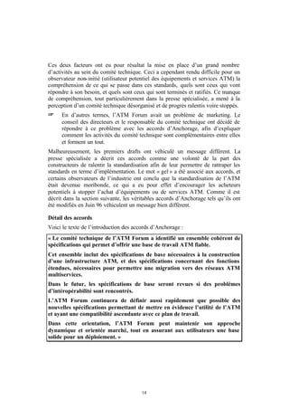 Ces deux facteurs ont eu pour résultat la mise en place d’un grand nombre
d’activités au sein du comité technique. Ceci a cependant rendu difficile pour un
observateur non- initié (utilisateur potentiel des équipements et services ATM) la
compréhension de ce qui se passe dans ces standards, quels sont ceux qui vont
répondre à son besoin, et quels sont ceux qui sont terminés et ratifiés. Ce manque
de compréhension, tout particulièrement dans la presse spécialisée, a mené à la
perception d’un comité technique désorganisé et de progrès ralentis voire stoppés.
+     En d’autres termes, l’ATM Forum avait un problème de marketing. Le
      conseil des directeurs et le responsable du comité technique ont décidé de
      répondre à ce problème avec les accords d’Anchorage, afin d’expliquer
      comment les activités du comité technique sont complémentaires entre elles
      et forment un tout.
Malheureusement, les premiers drafts ont véhiculé un message différent. La
presse spécialisée a décrit ces accords comme une volonté de la part des
constructeurs de ralentir la standardisation afin de leur permettre de rattraper les
standards en terme d’implémentation. Le mot « gel » a été associé aux accords, et
certains observateurs de l’industrie ont conclu que la standardisation de l’ATM
était devenue moribonde, ce qui a eu pour effet d’encourager les acheteurs
potentiels à stopper l’achat d’équipements ou de services ATM. Comme il est
décrit dans la section suivante, les véritables accords d’Anchorage tels qu’ils ont
été modifiés en Juin 96 véhiculent un message bien différent.

Détail des accords
Voici le texte de l’introduction des accords d’Anchorage :
« Le comité technique de l’ATM Forum a identifié un ensemble cohérent de
spécifications qui permet d’offrir une base de travail ATM fiable.
Cet ensemble inclut des spécifications de base nécessaires à la construction
d’une infrastructure ATM, et des spécifications concernant des fonctions
étendues, nécessaires pour permettre une migration vers des réseaux ATM
multiservices.
Dans le futur, les spécifications de base seront revues si des problèmes
d’intéropérabilité sont rencontrés.
L’ATM Forum continuera de définir aussi rapidement que possible des
nouvelles spécifications permettant de mettre en évidence l’utilité de l’ATM
et ayant une compatibilité ascendante avec ce plan de travail.
Dans cette orientation, l’ATM Forum peut maintenir son approche
dynamique et orientée marché, tout en assurant aux utilisateurs une base
solide pour un déploiement. »




                                        14
 