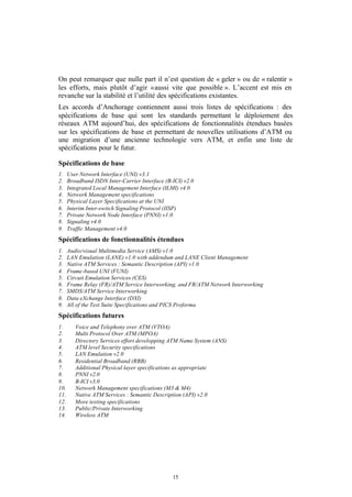 On peut remarquer que nulle part il n’est question de « geler » ou de « ralentir »
les efforts, mais plutôt d’agir « aussi vite que possible ». L’accent est mis en
revanche sur la stabilité et l’utilité des spécifications existantes.
Les accords d’Anchorage contiennent aussi trois listes de spécifications : des
spécifications de base qui sont les standards permettant le déploiement des
réseaux ATM aujourd’hui, des spécifications de fonctionnalités étendues basées
sur les spécifications de base et permettant de nouvelles utilisations d’ATM ou
une migration d’une ancienne technologie vers ATM, et enfin une liste de
spécifications pour le futur.

Spécifications de base
1.    User Network Interface (UNI) v3.1
2.    Broadband ISDN Inter-Carrier Interface (B-ICI) v2.0
3.    Integrated Local Management Interface (ILMI) v4.0
4.    Network Management specifications
5.    Physical Layer Specifications at the UNI
6.    Interim Inter-switch Signaling Protocol (IISP)
7.    Private Network Node Interface (PNNI) v1.0
8.    Signaling v4.0
9.    Traffic Management v4.0
Spécifications de fonctionnalités étendues
1.    Audio/visual Multimedia Service (AMS) v1.0
2.    LAN Emulation (LANE) v1.0 with addendum and LANE Client Management
3.    Native ATM Services : Semantic Description (API) v1.0
4.    Frame-based UNI (FUNI)
5.    Circuit Emulation Services (CES)
6.    Frame Relay (FR)/ATM Service Interworking, and FR/ATM Network Interworking
7.    SMDS/ATM Service Interworking
8.    Data eXchange Interface (DXI)
9.    All of the Test Suite Specifications and PICS Proforma
Spécifications futures
1.       Voice and Telephony over ATM (VTOA)
2.       Multi Protocol Over ATM (MPOA)
3.       Directory Services effort developping ATM Name System (ANS)
4.       ATM level Security specifications
5.       LAN Emulation v2.0
6.       Residential Broadband (RBB)
7.       Additional Physical layer specifications as appropriate
8.       PNNI v2.0
9.       B-ICI v3.0
10.      Network Management specifications (M3 & M4)
11.      Native ATM Services : Semantic Description (API) v2.0
12.      More testing specifications
13.      Public/Private Interworking
14.      Wireless ATM




                                                15
 