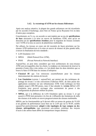 1.4.2. Le recentrage d'ATM sur les réseaux fédérateurs

Après une analyse attentive, la plupart des grands utilisateurs ont été réconfortés
par les accords d’Anchorage, aussi bien en France qu’au Royaume-Uni ou dans
d’autres pays européens.
Concrètement, on l’a vu, ces accords se sont traduits par un jeu de spécifications
de base nécessaire à la mise en oeuvre de backbones ATM, ainsi qu’en un
deuxième jeu de spécifications étendues pour la migration de réseaux existants
vers l’ATM et la mise en oeuvre de plateformes multimédia.
Par ailleurs, les travaux en cours ont été recentrés de façon prioritaire sur les
réseaux ATM multiservices et la mise en oeuvre de réseaux de plus grande taille,
à travers la finalisation de trois standards :
• LAN Emulation v2.0
• MPOA        (Multi Protocol Over ATM),
• PNNI        (Private Network to Network Interface)
Aujourd’hui, on peut donc considérer que trois architectures de sous-réseaux
ATM sont envisageables chez les clients. La tendance est clairement de réserver la
première d’entre elles à des niches, et c’est plutôt dans les deux dernières que se
trouve le futur d’ATM dans les réseaux d’entreprise:
• Classical IP, que l’on retrouvera essentiellement pour les réseaux
  interconnectant des stations de travail,
• Lan Emulation (version 1 aujourd’hui), qui permet par des techniques de
  pontage de niveau 2 et des conversions d’adresses MAC, de faire passer des
  applications existantes sur une infrastructure ATM. Cette technique est bien
  adaptée jusqu’à 200-300 postes, mais il faut attendre la version 2.0 de LAN
  Emulation pour pouvoir envisager plus sereinement de passer à des
  configurations de plusieurs milliers de postes.
• MPOA, qui à la différence de LAN Emulation opère au niveau 3, et qui
  associé à PNNI doit permettre à la fois de s’affranchir des limitations de taille
  des réseaux et de mettre en oeuvre progressivement des réseaux multimédia.
MPOA, par les fonctionnalités qu’il devrait offrir en termes de gestion de VLAN
et de garantie de performances aussi bien sur le LAN que sur le WAN, semble
aujourd’hui particulièrement adapté à des topologies de type campus ou des
réseaux métropolitains (qui pourraient eux- mêmes constituer des moyens
d’accès à des artères hauts débits de transporteurs longue distance).




                                        16
 