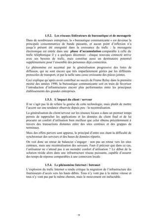 1.5.2. Les réseaux fédérateurs de bureautique et de messagerie
Dans de nombreuses entreprises, la « bureautique communicante » est devenue la
principale consommatrice de bande passante, et aucun point d’inflexion n’a
jusqu’à présent été enregistré dans la croissance du trafic : la messagerie
électronique est entrée dans une phase d’accumulation comparable à celle du
trafic téléphonique il y a quelques décennies : chaque nouveau connecté arrive
avec ses besoins de trafic, mais constitue aussi un destinataire potentiel
supplémentaire pour l’ensemble des personnes déjà connectées.
Le phénomène est accentué par la généralisation progressive des listes de
diffusion, qui ne sont encore que très imparfaitement gérées par les différents
protocoles de transport, et par la taille sans cesse croissante des pièces jointes.
Ceci explique qu’après avoir contribué au succès de Frame Relay dans la première
moitié des années 1990, la bureautique communicante soit en train de favoriser
l’introduction d’infrastructures encore plus performantes entre les principaux
établissements des grandes entreprises.

                1.5.3. L’impact du client / serveur
Il ne s’agit pas là de refaire la genèse de cette technologie, mais plutôt de mettre
l’accent sur une tendance observée depuis peu : la recentralisation.
La généralisation du client/serveur sur les réseaux locaux a dans un premier temps
permis de rapprocher les applications et les données du client final et de lui
procurer un confort d’utilisation bien meilleur que celui obtenu précédemment à
travers des transactions distantes entre des sites centraux et des grappes de
terminaux.
Mais des effets pervers sont apparus, le principal d’entre eux étant la difficulté de
synchroniser des serveurs et des bases de données répartis.
On voit donc un retour de balancier s’engager : non pas un retour vers les sites
centraux, mais une recentralisation des serveurs. Faut- il préciser que dans ce cas,
l’utilisateur ne s’attend pas à un moindre confort d’utilisation ? Le début de la
solution réside alors dans une infrastructure réseau puissante, capable d’assurer
des temps de réponse comparables à une connexion locale.

               1.5.4. Le phénomène Internet / Intranet
L’explosion du trafic Internet a rendu critique la migration de l’infrastructure des
fournisseurs d’accès vers les hauts débits. Tous n’y vont pas à la même vitesse et
tous n’y vont pas par le même chemin, mais le mouvement est inéluctable.




                                         18
 