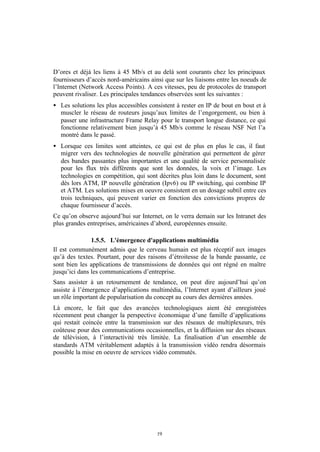 D’ores et déjà les liens à 45 Mb/s et au delà sont courants chez les principaux
fournisseurs d’accès nord-américains ainsi que sur les liaisons entre les noeuds de
l’Internet (Network Access Points). A ces vitesses, peu de protocoles de transport
peuvent rivaliser. Les principales tendances observées sont les suivantes :
• Les solutions les plus accessibles consistent à rester en IP de bout en bout et à
  muscler le réseau de routeurs jusqu’aux limites de l’engorgement, ou bien à
  passer une infrastructure Frame Relay pour le transport longue distance, ce qui
  fonctionne relativement bien jusqu’à 45 Mb/s comme le réseau NSF Net l’a
  montré dans le passé.
• Lorsque ces limites sont atteintes, ce qui est de plus en plus le cas, il faut
  migrer vers des technologies de nouvelle génération qui permettent de gérer
  des bandes passantes plus importantes et une qualité de service personnalisée
  pour les flux très différents que sont les données, la voix et l’image. Les
  technologies en compétition, qui sont décrites plus loin dans le document, sont
  dès lors ATM, IP nouvelle génération (Ipv6) ou IP switching, qui combine IP
  et ATM. Les solutions mises en oeuvre consistent en un dosage subtil entre ces
  trois techniques, qui peuvent varier en fonction des convictions propres de
  chaque fournisseur d’accès.
Ce qu’on observe aujourd’hui sur Internet, on le verra demain sur les Intranet des
plus grandes entreprises, américaines d’abord, européennes ensuite.

               1.5.5. L'émergence d'applications multimédia
Il est communément admis que le cerveau humain est plus réceptif aux images
qu’à des textes. Pourtant, pour des raisons d’étroitesse de la bande passante, ce
sont bien les applications de transmissions de données qui ont régné en maître
jusqu’ici dans les communications d’entreprise.
Sans assister à un retournement de tendance, on peut dire aujourd’hui qu’on
assiste à l’émergence d’applications multimédia, l’Internet ayant d’ailleurs joué
un rôle important de popularisation du concept au cours des dernières années.
Là encore, le fait que des avancées technologiques aient été enregistrées
récemment peut changer la perspective économique d’une famille d’applications
qui restait coincée entre la transmission sur des réseaux de multiplexeurs, très
coûteuse pour des communications occasionnelles, et la diffusion sur des réseaux
de télévision, à l’interactivité très limitée. La finalisation d’un ensemble de
standards ATM véritablement adaptés à la transmission vidéo rendra désormais
possible la mise en oeuvre de services vidéo commutés.




                                        19
 