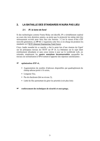 2.     LA BATAILLE DES STANDARDS N’AURA PAS LIEU

       2.1.   IP, la lame de fond

Si des technologies comme Frame Relay ont décollé, IP a véritablement explosé
au cours des trois dernières années, au point que le protocole lui- même doit être
sérieusement revisité pour faire face aux besoins : C’est la raison d’être d’IP
nouvelle génération, ou IP v6. L’organisme cette fois-ci en charge de produire les
standards est l’IETF (Internet Engineering Task Force).
Cisco, leader mondial de ce marché, a fait le point lors d’une réunion du Cigref
sur les principaux travaux de l’IETF sur IP v6. La littérature sur le sujet étant
extrêmement abondante et sans cesse remise à jour sur le worldwide web, on
retiendra simplement les quatre mutations incontournables auxquelles les
travaux de normalisation d’IPv6 tentent d’apporter des réponses satisfaisantes :


+    optimisation d’IP v4,

     • Augmentation du nombre d’adresses disponibles par quadruplement du
       champ adresse porté à 16 octets,
     • Longueur fixe,
     • Pas de checksum (fait au niveau 2),
     • Label de flux permettant de gérer les priorités (voir plus loin)


+    renforcement des techniques de sécurité et encryptage,




                                        21
 
