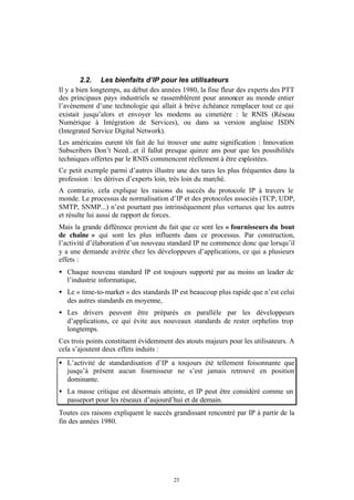 2.2. Les bienfaits d’IP pour les utilisateurs
Il y a bien longtemps, au début des années 1980, la fine fleur des experts des PTT
des principaux pays industriels se rassemblèrent pour annoncer au monde entier
l’avènement d’une technologie qui allait à brève échéance remplacer tout ce qui
existait jusqu’alors et envoyer les modems au cimetière : le RNIS (Réseau
Numérique à Intégration de Services), ou dans sa version anglaise ISDN
(Integrated Service Digital Network).
Les américains eurent tôt fait de lui trouver une autre signification : Innovation
Subscribers Don’t Need...et il fallut presque quinze ans pour que les possibilités
techniques offertes par le RNIS commencent réellement à être exploitées.
Ce petit exemple parmi d’autres illustre une des tares les plus fréquentes dans la
profession : les dérives d’experts loin, très loin du marché.
A contrario, cela explique les raisons du succès du protocole IP à travers le
monde. Le processus de normalisation d’IP et des protocoles associés (TCP, UDP,
SMTP, SNMP...) n’est pourtant pas intrinsèquement plus vertueux que les autres
et résulte lui aussi de rapport de forces.
Mais la grande différence provient du fait que ce sont les « fournisseurs du bout
de chaîne » qui sont les plus influents dans ce processus. Par construction,
l’activité d’élaboration d’un nouveau standard IP ne commence donc que lorsqu’il
y a une demande avérée chez les développeurs d’applications, ce qui a plusieurs
effets :
• Chaque nouveau standard IP est toujours supporté par au moins un leader de
  l’industrie informatique,
• Le « time-to-market » des standards IP est beaucoup plus rapide que n’est celui
  des autres standards en moyenne,
• Les drivers peuvent être préparés en parallèle par les développeurs
  d’applications, ce qui évite aux nouveaux standards de rester orphelins trop
  longtemps.
Ces trois points constituent évidemment des atouts majeurs pour les utilisateurs. A
cela s’ajoutent deux effets induits :
• L’activité de standardisation d’IP a toujours été tellement foisonnante que
  jusqu’à présent aucun fournisseur ne s’est jamais retrouvé en position
  dominante.
• La masse critique est désormais atteinte, et IP peut être considéré comme un
  passeport pour les réseaux d’aujourd’hui et de demain.
Toutes ces raisons expliquent le succès grandissant rencontré par IP à partir de la
fin des années 1980.




                                        23
 