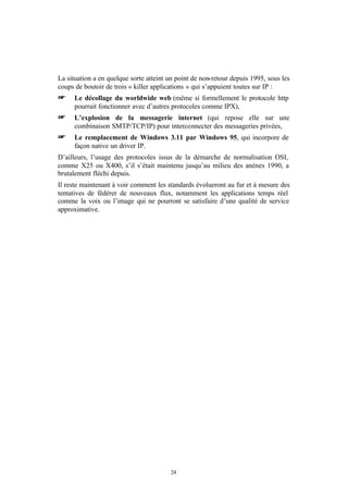 La situation a en quelque sorte atteint un point de non-retour depuis 1995, sous les
coups de boutoir de trois « killer applications » qui s’appuient toutes sur IP :
+     Le décollage du worldwide web (même si formellement le protocole http
      pourrait fonctionner avec d’autres protocoles comme IPX),
+     L’explosion de la messagerie internet (qui repose elle sur une
      combinaison SMTP/TCP/IP) pour interconnecter des messageries privées,
+     Le remplacement de Windows 3.11 par Windows 95, qui incorpore de
      façon native un driver IP.
D’ailleurs, l’usage des protocoles issus de la démarche de normalisation OSI,
comme X25 ou X400, s’il s’était maintenu jusqu’au milieu des anénes 1990, a
brutalement fléchi depuis.
Il reste maintenant à voir comment les standards évolueront au fur et à mesure des
tentatives de fédérer de nouveaux flux, notamment les applications temps réel
comme la voix ou l’image qui ne pourront se satisfaire d’une qualité de service
approximative.




                                        24
 