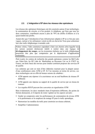 2.3.   L’intégration d’IP dans les réseaux des opérateurs


Les réseaux des opérateurs historiques ont été construits autour d’une technologie,
la commutation de circuits, et d’un produit, le téléphone, qui bien que tous les
deux centenaires, contribuent encore à plus de 70% du chiffre d’affaires et à la
quasi- totalité des profits.
Autant dire que l’introduction d’une infrastructure adaptée à IP ne se fera pas sans
vagues, surtout si les utilisateurs voient en elle un cheval de Troie pour acheminer
leur cher trafic téléphonique à moindre coût.
Nolens volens, l’idée commence cependant à faire son chemin selon laquelle tous
les acteurs auraient dorénavant intérêt à rentrer dans une logique de
développement des usages, car les économies réalisées sur le trafic téléphonique
pourraient être plus que compensées par le déploiement d’applications
multimédia.
Petit à petit, les centres de recherche des grands opérateurs comme les Bell Labs
aux Etats-Unis, les BT Labs de Martlesham au Royaume Uni ou le CNET en
France, ont donc lancé des travaux pour étudier comment proposer des services IP
de qualité.
Les solutions qui sont en train d’être élaborées tournent pour la plupart autour
d’une combinaison entre ATM et IP. Si l’on raisonne en terme de service, ces
deux technologies ont en effet de bonnes raisons de cohabiter :
• ATM apporte une réponse à la coexistence sur un seul backbone de réseaux IP
  différents
• ATM apporte une réponse au support de la qualité de service par un réseau de
  routeurs
• Les requêtes RSVP peuvent être converties en signalisation ATM
Bien évidemment, les deux standards étant d’inspiration différente, des points de
friction demeurent, et il importe de rester vigilant sur les aspects suivants :
• Garder un compromis entre les performances de commutation du niveau ATM
  et la performance et la souplesse du routage IP pour le trafic sporadique,
• Harmoniser les modèles de trafic pour construire un réseau cohérent,
• Simplifier l’administration




                                        25
 