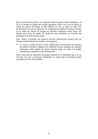 Sur ces trois derniers points, les solutions seront en grande partie empiriques, au
fil de la montée en charge des réseaux opérateurs. Mais il en a été de même au
milieu des années 80 lorsque le trafic Minitel est venu se mêler au trafic X25
professionnel au point de nécessiter un reengineering complet du réseau Transpac
ou au début des années 90 lorsque les premiers opérateurs Frame Relay ont
tâtonné pour fixer les règles de design de leurs backbone en fonction des
demandes et de CIR de leurs clients.
Pour l’heure, l’ouverture des premiers services commerciaux comme celui de
Telecom Finland donne des résultats encourageants.
+ Le vrai test viendra lorsque le trafic téléphonique en provenance de centaines
    de milliers d’abonnés équipés d’un téléphone (et pas seulement de quelques
    internautes isolés équipés du dernier logiciel audio ou vidéo à la mode)
    commencera à emprunter cette infrastructure.
Mais il faut que les opérateurs historiques finissent de se persuader que si ce ne
sont pas eux qui le proposent rapidement, ce seront leurs concurrents moins
encombrés par leur base installée...




                                        26
 