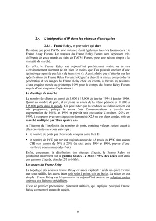 2.4.    L’intégration d’IP dans les réseaux d’entreprise

               2.4.1. Frame Relay, le provisoire qui dure
De même que pour l’ATM, une instance réunit également tous les fournisseurs : le
Frame Relay Forum. Les travaux du Frame Relay Forum sont cependant très
différents de ceux menés au sein de l’ATM Forum, pour une raison simple : la
maturité du marché.
En effet, le Frame Relay est aujourd’hui parfaitement stable en termes
d’environnement normatif (c’est bien le moins que l’on pouvait attendre d’une
technologie appelée parfois « de transition »). Aussi, plutôt que s’attarder sur les
spécifications du Frame Relay Forum, le Cigref a cherché à mieux comprendre la
pénétration et les usages du Frame Relay chez les clients, à travers les résultats
d’une enquête menée au printemps 1996 pour le compte du Frame Relay Forum
auprès d’une vingtaine d’opérateurs :
Le décollage du marché
Le nombre de clients est passé de 1,000 à 15,000 de janvier 1994 à janvier 1996.
Quant au nombre de ports, il est passé au cours de la même période de 11,000 à
135,000 ports dans le monde. On peut noter que la tendance au ralentissement est
très progressive, puisque la revue Data Communicaitons a calculé une
augmentation de 105% en 1996 et prévoit une croissance d’environ 120% en
1997, à comparer avec une stagnation du marché X25 sur ces deux années, soit un
marché multiplié par 50 en quatre ans.
A l’inverse de l’explosion du nombre de ports, certaines valeurs restent quant à
elles constantes au cours du temps :
• le nombre de ports par client reste compris entre 8 et 10
• le nombre de PVC par port est toujours autour de 1.5 (mais les PVC sans aucun
  CIR sont passés de 50% à 20% du total entre 1994 et 1996, preuve d’une
  meilleure connaissance des flux).
Enfin, concernant la distribution des vitesses d’accès, le Frame Relay se
positionne clairement sur la gamme 64kb/s - 2 Mb/s : 98% des accès sont dans
ces gammes d’accès, dont les 2/3 à 64kb/s.
Les usages du Frame Relay
La topologie des réseaux Frame Relay est assez explicite : seuls un quart d’entre
eux sont maillés, les autres étant soit point à point, soit en étoile. La raison en est
simple : Frame Relay est fréquemment vu aujourd’hui comme un substitut moins
onéreux aux liaisons spécialisées.
C’est ce premier phénomène, purement tarifaire, qui explique pourquoi Frame
Relay a rencontré autant de succès.




                                          27
 