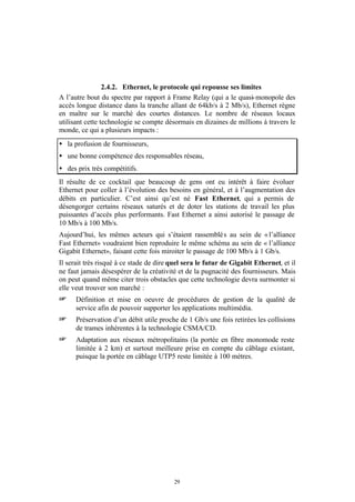 2.4.2. Ethernet, le protocole qui repousse ses limites
A l’autre bout du spectre par rapport à Frame Relay (qui a le quasi- monopole des
accès longue distance dans la tranche allant de 64kb/s à 2 Mb/s), Ethernet règne
en maître sur le marché des courtes distances. Le nombre de réseaux locaux
utilisant cette technologie se compte désormais en dizaines de millions à travers le
monde, ce qui a plusieurs impacts :
• la profusion de fournisseurs,
• une bonne compétence des responsables réseau,
• des prix très compétitifs.
Il résulte de ce cocktail que beaucoup de gens ont eu intérêt à faire évoluer
Ethernet pour coller à l’évolution des besoins en général, et à l’augmentation des
débits en particulier. C’est ainsi qu’est né Fast Ethernet, qui a permis de
désengorger certains réseaux saturés et de doter les stations de travail les plus
puissantes d’accès plus performants. Fast Ethernet a ainsi autorisé le passage de
10 Mb/s à 100 Mb/s.
Aujourd’hui, les mêmes acteurs qui s’étaient rassemblé s au sein de « l’alliance
Fast Ethernet» voudraient bien reproduire le même schéma au sein de « l’alliance
Gigabit Ethernet», faisant cette fois miroiter le passage de 100 Mb/s à 1 Gb/s.
Il serait très risqué à ce stade de dire quel sera le futur de Gigabit Ethernet, et il
ne faut jamais désespérer de la créativité et de la pugnacité des fournisseurs. Mais
on peut quand même citer trois obstacles que cette technologie devra surmonter si
elle veut trouver son marché :
+     Définition et mise en oeuvre de procédures de gestion de la qualité de
      service afin de pouvoir supporter les applications multimédia.
+     Préservation d’un débit utile proche de 1 Gb/s une fois retirées les collisions
      de trames inhérentes à la technologie CSMA/CD.
+     Adaptation aux réseaux métropolitains (la portée en fibre monomode reste
      limitée à 2 km) et surtout meilleure prise en compte du câblage existant,
      puisque la portée en câblage UTP5 reste limitée à 100 mètres.




                                         29
 