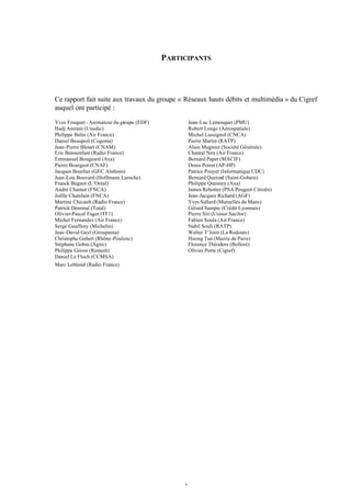 PARTICIPANTS



Ce rapport fait suite aux travaux du groupe « Réseaux hauts débits et multimédia » du Cigref
auquel ont participé :

Yves Fouquet - Animateur du groupe (EDF)            Jean-Luc Lemosquet (PMU)
Hadj Amrani (Unedic)                                Robert Louge (Aérospatiale)
Philippe Balin (Air France)                         Michel Lussignol (CNCA)
Daniel Beaupoil (Cogema)                            Pierre Martin (RATP)
Jean-Pierre Blouet (CNAM)                           Alain Mugnier (Société Générale)
Eric Bonnenfant (Radio France)                      Chantal Neu (Air France)
Emmanuel Bougeard (Axa)                             Bernard Papet (MACIF)
Pierre Bourgeot (CNAF)                              Denis Poiret (AP-HP)
Jacques Bourlier (GEC Alsthom)                      Patrice Pouyet (Informatique CDC)
Jean-Lou Bouvard (Hoffmann Laroche)                 Bernard Querard (Saint-Gobain)
Franck Bugnot (L’Oréal)                             Philippe Quesney (Axa)
André Chamot (FNCA)                                 James Rebotier (PSA Peugeot Citroën)
Joëlle Chatelain (FNCA)                             Jean-Jacques Richard (AGF)
Martine Chicault (Radio France)                     Yves Sallard (Mutuelles du Mans)
Patrick Denimal (Total)                             Gérard Sampic (Crédit Lyonnais)
Olivier-Pascal Fagot (TF1)                          Pierre Siri (Usinor Sacilor)
Michel Fernandez (Air France)                       Fabien Soula (Air France)
Serge Gauffeny (Michelin)                           Nabil Souli (RATP)
Jean-David Geyl (Groupama)                          Walter T’Joen (La Redoute)
Christophe Gobert (Rhône-Poulenc)                   Huong Tan (Mairie de Paris)
Stéphane Gobin (Agirc)                              Florence Théodore (Bolloré)
Philippe Goron (Renault)                            Olivier Porte (Cigref)
Daniel Le Floch (CCMSA)
Marc Leblond (Radio France)




                                                3
 