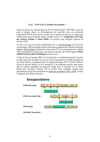 2.4.3. ATM et IP, le meilleur des mondes ?

Outre les travaux de normalisation sur IP v6 entamés depuis 1994/1995, et qui ont
pour la plupart abouti au développement de nouvelles piles de protocoles
(notamment RSVP utilisé pour la gestion de la qualité de service), on notera que
l’effort porte aussi beaucoup depuis quelques mois sur l’ intégration d’IP dans
des réseaux étendus à hauts débits, au premier rang desquels figurent les
réseaux ATM.
En effet, à la suite de travaux préliminaires sur le TAG Switching et de la sortie
au printemps 1996 de produits Ipsilon Networks proposant une nouvelle technique
baptisée IP Switching combinant les protocoles IP et la commutation de cellules
ATM, la plupart des fournisseurs ont rejoint un groupe de l’IETF baptisé MPLS
(Multi Protocol Label Switching) lancé par Cisco.
L’idée de base du groupe MPLS est de produire un standard permettant de gérer
de façon plus fine la qualité de service et la consommation de bande passante sur
un réseau étendu, en indiquant dans un champ spécifique d’IP v6 (Flow Label) le
niveau de priorité affecté au flux considéré, et en traduisant ensuite cette valeur
dans un champ spécifique du protocole utilisé pour le transport sur le réseau
étendu (par exemple le champ VCI en ATM). Cette technique semble assez
prometteuse puisqu’elle permettrait de marier les avantages d’IP et ATM, comme
l’indiquent les schémas suivants :


            Encapsulations
        ATM Cell Header         GFC    VPI          VCI          PTI   CLP   HEC     DATA




                                             Tag
                                             Tag



        IPv6 Flow Label Field                     Ver     Prio          Flow Label        •••



                                                                             Tag
                                                                             Tag



        PPP Header                    PPP Header                 Tag           Layer 3 Header




        LAN MAC Tag Header




                                             30
 