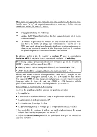 Mais dans une approche plus radicale, une telle évolution des besoins peut
justifier aussi l’arrivée de standards complètement nouveaux : Ipsilon, start-up
américaine, a ainsi fait un triple constat :


+     IP a gagné la bataille des protocoles
+     La règle du 80/20 pour la répartition des flux locaux et distants est de moins
      en moins respectée
+     La course à la puissance des routeurs est une solution très coûteuse pour
      faire face à la montée en charge des communications « any-to-any », et
      ATM n’est pas à lui seul une alternative totalement crédible, notamment en
      raison de son manque de capacité à faire du routage au niveau 3, ce qui est
      très pénalisant pour les communications entre sous-réseaux.

La réponse Ipsilon a été de concilier le routage IP avec la commutation
hardware ATM , à travers un nouvel ensemble de standards : IP switching.
IP switching s’appuie principalement sur deux protocoles qui ont été présentés à
l’IETF et y ont recueilli un accueil favorable :
• GSMP (General Switch Management Protocol), décrit dans le RFC 1987,
• IFMP (Ipsilon Flow Management Protocol), décrit dans le RFC 1953.
Ipsilon, pour assurer le succès de ces protocoles, a mis les RFC en ligne sur son
serveur web. Des compagnies comme 3Com, IBM et Cascade ont déjà affirmé
leur support à IFMP. On peut également souligner que ces protocoles représentent
beaucoup moins de lignes de code que Q2931 et LAN Emulation utilisés
généralement au dessus d’ATM, ce qui augmente les performances.
Les avantages et inconvénients d’IP switching
Au rayon des avantages, Ipsilon a insisté sur les atouts suivants :
• La modularité,
• L’utilisation de matériels standards ATM et du processeur Pentium pro,
• L’optimisation du code en fonction d’IP,
• La classification dynamique des flux,
• La performance globale de routage, qui se compte en millions de paquets/s,
• La possibilité de continuer à utiliser les outils d’adminitration de réseau
  existant dans l’entreprise pour gérer les réseaux IP.
Au rayon des inconvénients potent iels, les participants du Cigref ont soulevé les
questions suivantes :




                                         32
 