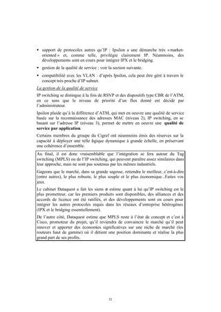 • support de protocoles autres qu’IP : Ipsilon a une démarche très « market-
  oriented » et, comme telle, privilégie clairement IP. Néanmoins, des
  développements sont en cours pour intégrer IPX et le bridging.
• gestion de la qualité de service : voir la section suivante.
• compatibilité avec les VLAN : d’après Ipsilon, cela peut être géré à travers le
  concept très proche d’IP subnet.
La gestion de la qualité de service
IP switching se distingue à la fois de RSVP et des dispositifs type CBR de l’ATM,
en ce sens que le niveau de priorité d’un flux donné est décidé par
l’administrateur.
Ipsilon plaide qu’à la différence d’ATM, qui met en oeuvre une qualité de service
basée sur la reconnaissance des adresses MAC (niveau 2), IP switching, en se
basant sur l’adresse IP (niveau 3), permet de mettre en oeuvre une qualité de
service par application.
Certains membres du groupe du Cigref ont néanmoins émis des réserves sur la
capacité à déployer une telle l gique dynamique à grande échelle, en préservant
                              o
une cohérence d’ensemble.
Au final, il est donc vraisemblable que l’intégration se fera autour du Tag
switching (MPLS) ou de l’IP switching, qui peuvent paraître assez similaires dans
leur approche, mais ne sont pas soutenus par les mêmes industriels.
Gageons que le marché, dans sa grande sagesse, retiendra le meilleur, c’est-à-dire
(entre autres), le plus robuste, le plus souple et le plus économique...Faites vos
jeux.
Le cabinet Dataquest a fait les siens et estime quant à lui qu’IP switching est le
plus prometteur, car les premiers produits sont disponibles, des alliances et des
accords de licence ont été ratifiés, et des développements sont en cours pour
intégrer les autres protocoles requis dans les réseaux d’entreprise hétérogènes
(IPX et le bridging essentiellement).
De l’autre côté, Dataquest estime que MPLS reste à l’état de concept et c’est à
Cisco, promoteur du projet, qu’il reviendra de convaincre le marché qu’il peut
innover et apporter des économies significatives sur une niche de marché (les
routeurs haut de gamme) où il détient une position dominante et réalise la plus
grand part de ses profits.




                                          33
 