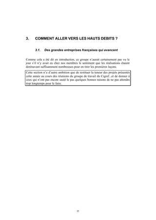 3.     COMMENT ALLER VERS LES HAUTS DEBITS ?


       3.1.   Des grandes entreprises françaises qui avancent


Comme cela a été dit en introduction, ce groupe n’aurait certainement pas vu le
jour s’il n’y avait eu chez nos membres le sentiment que les réalisations étaient
dorénavant suffisamment nombreuses pour en tirer les premières leçons.
Cette section n’a d’autre ambition que de restituer la teneur des projets présentés
cette année au cours des réunions du groupe de travail du Cigref...et de donner à
ceux qui n’ont pas encore sauté le pas quelques bonnes raisons de ne pas attendre
trop longtemps pour le faire.




                                        35
 