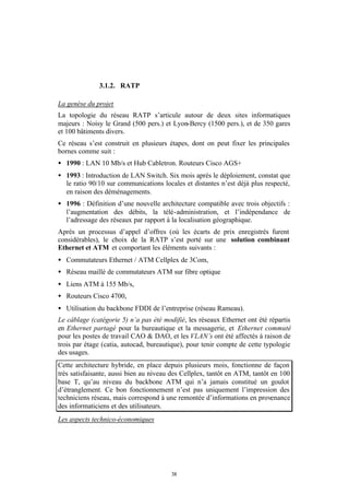 3.1.2. RATP

La genèse du projet
La topologie du réseau RATP s’articule autour de deux sites informatiques
majeurs : Noisy le Grand (500 pers.) et Lyon-Bercy (1500 pers.), et de 350 gares
et 100 bâtiments divers.
Ce réseau s’est construit en plusieurs étapes, dont on peut fixer les principales
bornes comme suit :
• 1990 : LAN 10 Mb/s et Hub Cabletron. Routeurs Cisco AGS+
• 1993 : Introduction de LAN Switch. Six mois après le déploiement, constat que
  le ratio 90/10 sur communications locales et distantes n’est déjà plus respecté,
  en raison des déménagements.
• 1996 : Définition d’une nouvelle architecture compatible avec trois objectifs :
  l’augmentation des débits, la télé-administration, et l’indépendance de
  l’adressage des réseaux par rapport à la localisation géographique.
Après un processus d’appel d’offres (où les écarts de prix enregistrés furent
considérables), le choix de la RATP s’est porté sur une solution combinant
Ethernet et ATM et comportant les éléments suivants :
• Commutateurs Ethernet / ATM Cellplex de 3Com,
• Réseau maillé de commutateurs ATM sur fibre optique
• Liens ATM à 155 Mb/s,
• Routeurs Cisco 4700,
• Utilisation du backbone FDDI de l’entreprise (réseau Rameau).
Le câblage (catégorie 5) n’a pas été modifié, les réseaux Ethernet ont été répartis
en Ethernet partagé pour la bureautique et la messagerie, et Ethernet commuté
pour les postes de travail CAO & DAO, et les VLAN’s ont été affectés à raison de
trois par étage (catia, autocad, bureautique), pour tenir compte de cette typologie
des usages.
Cette architecture hybride, en place depuis plusieurs mois, fonctionne de façon
très satisfaisante, aussi bien au niveau des Cellplex, tantôt en ATM, tantôt en 100
base T, qu’au niveau du backbone ATM qui n’a jamais constitué un goulot
d’étranglement. Ce bon fonctionnement n’est pas uniquement l’impression des
techniciens réseau, mais correspond à une remontée d’informations en provenance
des informaticiens et des utilisateurs.
Les aspects technico-économiques




                                        38
 