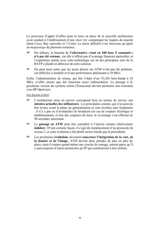 Le processus d’appel d’offres pour la mise en place de la nouvelle architecture
avait conduit à l’établissement d’une short list comprenant les leaders du marché
(dont Cisco, Bay networks et 3 Com). Le choix définitif n’est intervenu qu’après
un maquettage de plusieurs semaines.
+     Par ailleurs, la branche de l’alternative « tout en 100 base T commuté »
      n’a pas été retenue , car elle n’offrait pas d’avantage financier particulier, et
      l’expérience menée avec cette technologie sur un des principaux sites de la
      RATP a plaidé en défaveur de cette solution.
+     On peut aussi noter que les accès directs sur ATM n’ont pas été probants,
      car difficiles à installer et d’une performance plafonnant à 10 Mb/s.
Enfin, l’administration de réseau, qui fait l’objet d’un VLAN hors-bande à 10
Mb/s, n’offre encore que des fonctions assez rudimentaires. Le passage à la
prochaine version du système utilisé (Transcend) devrait permettre une remontée
vers HP Openview.
Les leçons à tirer
+     L’architecture mise en oeuvre correspond bien en termes de service aux
      attentes actuelles des utilisateurs . Les principales craintes qui n’avaient pu
      être levées avant la phase de généralisation se sont révélées sans fondement
      : il n’y a pas eu d’avalanches de broadcast (en cas de coupure électrique et
      rétablissement), et lors des coupures de liens, le re-routage s’est effectué en
      90 secondes maximum.
+     Le passage en ATM peut être considéré à l’arrivée comme relativement
      indolore . D’une certaine façon, il s’agit du remplacement d’un protocole de
      niveau 2, et cette évolution a été plutôt moins lourde que la précédente.
+     Les prochaines évolutions devraient concerner l’intégration de la voix, de
      la donnée et de l’image. ATM devrait donc prendre de plus en plus de
      place, mais il restera quand même une couche de routage, surtout parce qu’il
      y aura toujours d’autres protocoles qu’IP qui continueront à être utilisés.




                                          39
 
