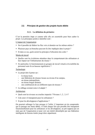 3.2.    Principes de gestion des projets hauts débits


               3.2.1. La définition du périmètre

C’est la première étape et comme telle elle est essentielle pour bien cadrer le
projet. Les principaux points à identifier sont :
L’impact de l’organisation
• Est- il possible de fédérer les flux voix et données sur les mêmes artères ?
• Plusieurs pays ou branches peuvent-ils être impliqués dans le projet ?
• Et dans ce cas, quels seront les principes d’allocation des coûts ?
Modes de travail
• Quelles sont les évolutions attendues dans le comportement des utilisateurs et
  leur impact sur l’infrastructure du réseau ?
• En particulier, le fonctionnement en groupes de travail virtuels et la mobilité du
  personnel sont- ils en haussse significative ?
Technologie
• Le projet doit il porter sur :
   -   le réseau local,
   -   une fédération de réseaux locaux au niveau d’un campus,
   -   un réseau métropolitain,
   -   un réseau longue distance
   -   une combinaison de ces différents types de réseaux ?
• Le câblage existant reste-t-il adapté ?
Architecture
• Quels sont les niveaux ou couches impactés ? Niveaux 1, 2 , 3, 4 ?
• Cela sera-t- il transparent pour les utilisateurs ?
• Et pour les développeurs d’applications ?
On pourrait rallonger la liste presque à l’infini. L’important est de comprendre
que le passage aux hauts débits, s’il doit chaque fois que possible être transparent
fonctionnellement pour les utilisateurs et les développeurs, ne pré-suppose pas un
statu quo de l’organisation et peut voir son intérêt démultiplié par une fédération
intelligente de besoins traités jusqu’alors séparément.




                                            43
 