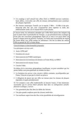 • Un couplage à tarif attractif des offres OmA et SMHD (services multisites
  hauts débits, c’est-à-dire une offre de réseaux métropolitains) pour constituer
  des plaques régionales
• Des liaisons numériques Transfix sur la tranche 2 Mb/s - 34 Mb/s à des prix
  beaucoup plus bas que ceux d’aujourd’hui pour rapatrier le trafic des
  établissements isolés vers le noeud OmA le plus proche.
A moyen terme, les utilisateurs attendent que l’offre OmA puisse être intégrée en
tout ou partie dans le portefeuille de Transpac, ce qui présenterait deux avantages:
d’une part une couverture géographique digne de ce nom si un accès OmA est
ajouté à chaque point de présence Transpac, et d’autre part la possibilité de migrer
de Frame Relay vers ATM comme les utilisateurs l’ont fait au début des années
1990 en passant de X25 à Frame Relay.
Caractéristiques et fonctionnalités proposées
Les principaux services sont :
• Accès ATM natif
• Emulation de circuit
• Interconnexion de PABX numériques
• Interconnexion de terminaux de données en Frame Relay ou HDLC
• Interconnexion de réseaux locaux
• Circuits Vidéo
En dehors de la couverture géographique insuffisante, on peut considérer que les
points faibles sont principalement au nombre de deux :
• La limitation du service à des circuits à débits constants, reconfigurables par
  France Telecom (et pas par le client) sur préavis
• L’obligation de passer par une offre sur mesure pour les réseaux de plaques
  régionales évoqués précédemment
Si l’on compare à une offre traditionnelle en liaisons louées, il faut néanmoins
reconnaître que le service OmA présente déjà dans sa configuration actuelle
plusieurs avantages, à savoir :
• Une granularité plus fine dans les débits des liaisons
• Une plus grande souplesse pour des réseaux multi-sites
• Une meilleure supervision des flux et des possibilités de reconfiguration




                                         46
 