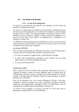 3.4.    Les facteurs de réussite

              3.4.1. Le rôle clé de l'intégrateur
Le Cigref a eu l’occasion de s’en entretenir avec Experdata, l’un des leaders du
marché de l’intégration de réseaux.
Au cours de ces discussions, les membres se sont accordés à reconnaître que pour
des raisons aussi bien techniques (a-t’on choisi le bon produit ?), qu’économiques
(le projet sera-t’il viable ?) ou organisationnelles (le périmètre adressé est- il le
meilleur ou aurais je intérêt à l’élargir à d’autres secteurs de l’entreprise ?), il
pouvait être très utile de faire appel à un intégrateur qui a l’obligation de se
maintenir à l’état de l’art.
Les différentes solutions préconisées par Experdata au cours de ces deux dernières
années montrent en effet combien le contexte reste mouvant et qu’il n’existe pas
de solutions toutes faites dans ce domaine.
Air France (1995/996)
Pour ce projet concernant plus de 1000 postes de travail, c’est Fast Ethernet qui a
été retenu, autour de matériels Bay Networks. Principales raisons:
• Fin 1994, au moment de l’appel d’offres, ATM était dans les limbes.
• Le trafic était essentiellement bureautique ou de terminal vers site central
  (IBM, Unisys) et le besoin multimédia inexistant.
• Il y avait un fort besoin d’IPX.


Nestlé France (1996)
Pour ce projet de la fin de l’année 1996 concernant 1800 postes de travail, il
s’agissait de mettre en place un réseau fédérateur tirant le meilleur parti de
l’infratsructure existante, à savoir un campus tout en Fibre optique et de la paire
torsadée à 100 Mb/s dans des bâtiments équipés de façon homogène en réseaux
Ethernet à 10 ou 100 Mb/s.
Pour une des premières fois, c’est un réseau fédérateur ATM qui a été retenu,
Experdata a choisi de travailler avec Cisco, qui offrait le meilleur compromis
compte tenu des fonctionnalités demandées (LANE 1.0, PNNI phase 1, pas de
redondance des LES/BUS, phase intermédiaire en 100 base T).
12 ELAN’s ont été installés, et le projet s’est étalé sur 18-24 mois entre le
lancement de l’appel d’offres et la recette définitive.




                                         48
 